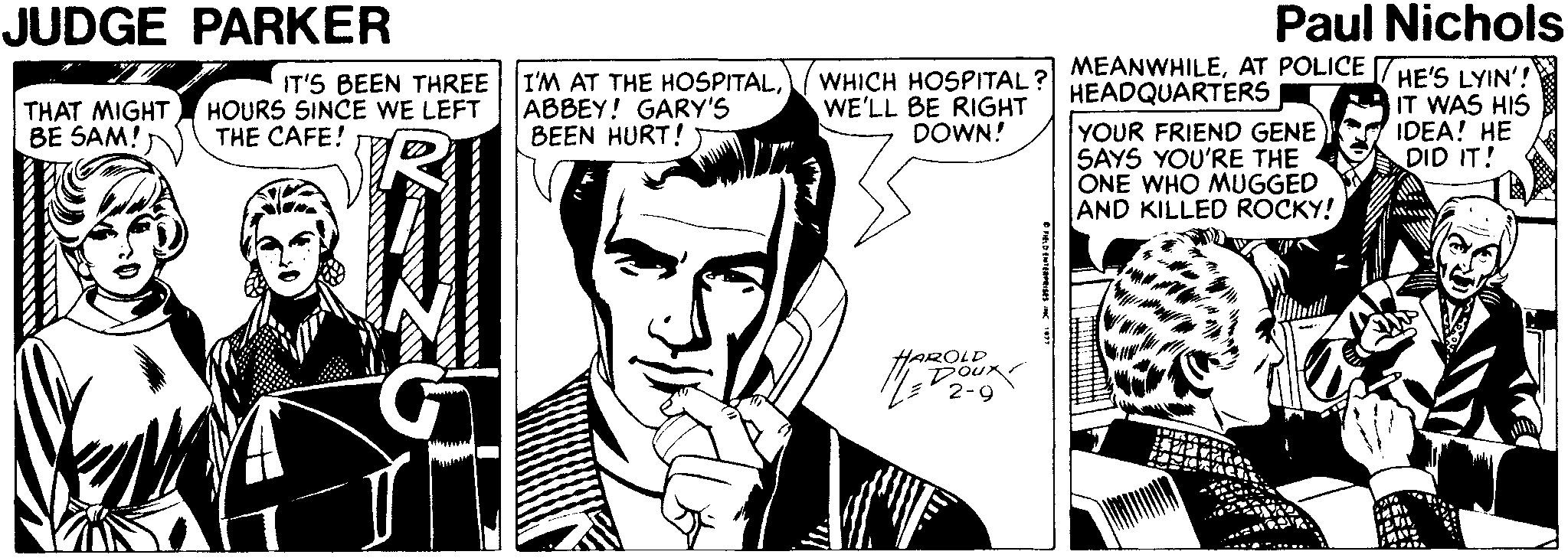 Art OCR: JUDGE PARKER Paul Nichols MEANWHILEAT POLICE 7HE'S LYIN'! HEADQUARTERS YOUR FRIEND GENE SAYS YOU'RE THE ONE WHO MUGGED AND KILLED ROCKY! THAT MIGHT BE SAM! IT'S BEEN THREE HOURS SINCE WE LEFT THE CAFE! I'M AT THE HOSPITALABBEY! GARY'S BEEN HURT! WHICH HOSPITAL WE'LL BE RIGHT DOWN! IT WAS HIS IDEA! HE DID IT! HAROLD DOux JUDGE PARKER Paul Nichols MEANWHILEAT POLICE 7HE'S LYIN'! HEADQUARTERS YOUR FRIEND GENE SAYS YOU'RE THE ONE WHO MUGGED AND KILLED ROCKY! THAT MIGHT BE SAM! IT'S BEEN THREE HOURS SINCE WE LEFT THE CAFE! I'M AT THE HOSPITALABBEY! GARY'S BEEN HURT! WHICH HOSPITAL WE'LL BE RIGHT DOWN! IT WAS HIS IDEA! HE DID IT! HAROLD DOux