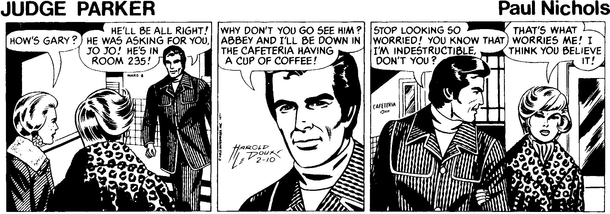Illustration OCR: JUDGE PARKER Paul Nichols WHY DON'T YOU GO SEE HIM? ABBEY AND I'LL BE DOWN IN THE CAFETERIA HAVING A CUP OF COFFEE! STOP LOOKING SO WORRIED! YOU KNOW THAT) WORRIES ME! I I'M INDESTRUCTIBLEDON'T YOU ? HE'LL BE ALL RIGHT! THAT'S WHAT HOW'S GARY ?) HE WAS ASKING FOR YOUJO JO! HE'S IN ROOM 235! THINK YOU BELIEVE IT! WARD & CAFETERIA AROLD JUDGE PARKER Paul Nichols WHY DON'T YOU GO SEE HIM? ABBEY AND I'LL BE DOWN IN THE CAFETERIA HAVING A CUP OF COFFEE! STOP LOOKING SO WORRIED! YOU KNOW THAT) WORRIES ME! I I'M INDESTRUCTIBLEDON'T YOU ? HE'LL BE ALL RIGHT! THAT'S WHAT HOW'S GARY ?) HE WAS ASKING FOR YOUJO JO! HE'S IN ROOM 235! THINK YOU BELIEVE IT! WARD & CAFETERIA AROLD