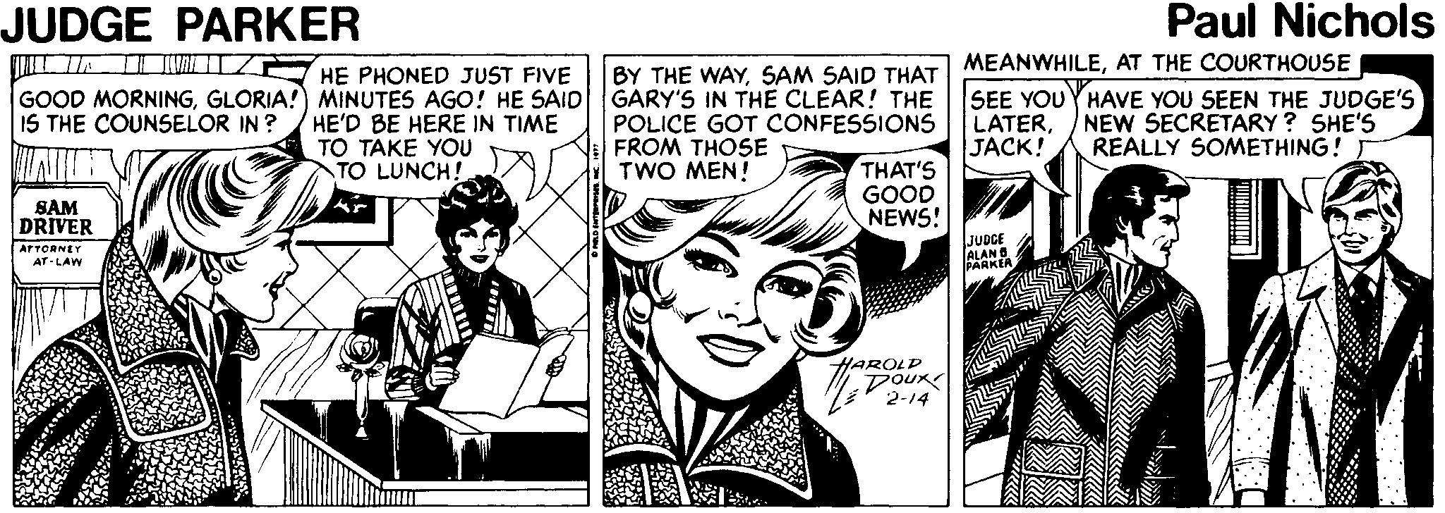 Newspaper OCR: JUDGE PARKER Paul Nichols MEANWHILEAT THE COURTHOUSE BY THE WAYSAM SAID THAT GARY'S IN THE CLEAR! THE POLICE GOT CONFESSIONS FROM THOSE TWO MEN! HE PHONED JUST FIVE GOOD MORNINGGLORIA!) MINUTES AGO! HE SAID IS THE COUNSELOR IN ? HE'D BE HERE IN TIME TO TAKE YOU TO LUNCH! SEE YOUYHAVE YOU SEEN THE JUDGE'S LATERJACK! NEW SECRETARY ? SHE'S REALLY SOMETHING! T THAT'S GOOD NEWS! SAM DRIVER ATTORNEY AT-LAW JUDCE ALAN B EARKEA HAROLD DOux 2-14 JUDGE PARKER Paul Nichols MEANWHILEAT THE COURTHOUSE BY THE WAYSAM SAID THAT GARY'S IN THE CLEAR! THE POLICE GOT CONFESSIONS FROM THOSE TWO MEN! HE PHONED JUST FIVE GOOD MORNINGGLORIA!) MINUTES AGO! HE SAID IS THE COUNSELOR IN ? HE'D BE HERE IN TIME TO TAKE YOU TO LUNCH! SEE YOUYHAVE YOU SEEN THE JUDGE'S LATERJACK! NEW SECRETARY ? SHE'S REALLY SOMETHING! T THAT'S GOOD NEWS! SAM DRIVER ATTORNEY AT-LAW JUDCE ALAN B EARKEA HAROLD DOux 2-14