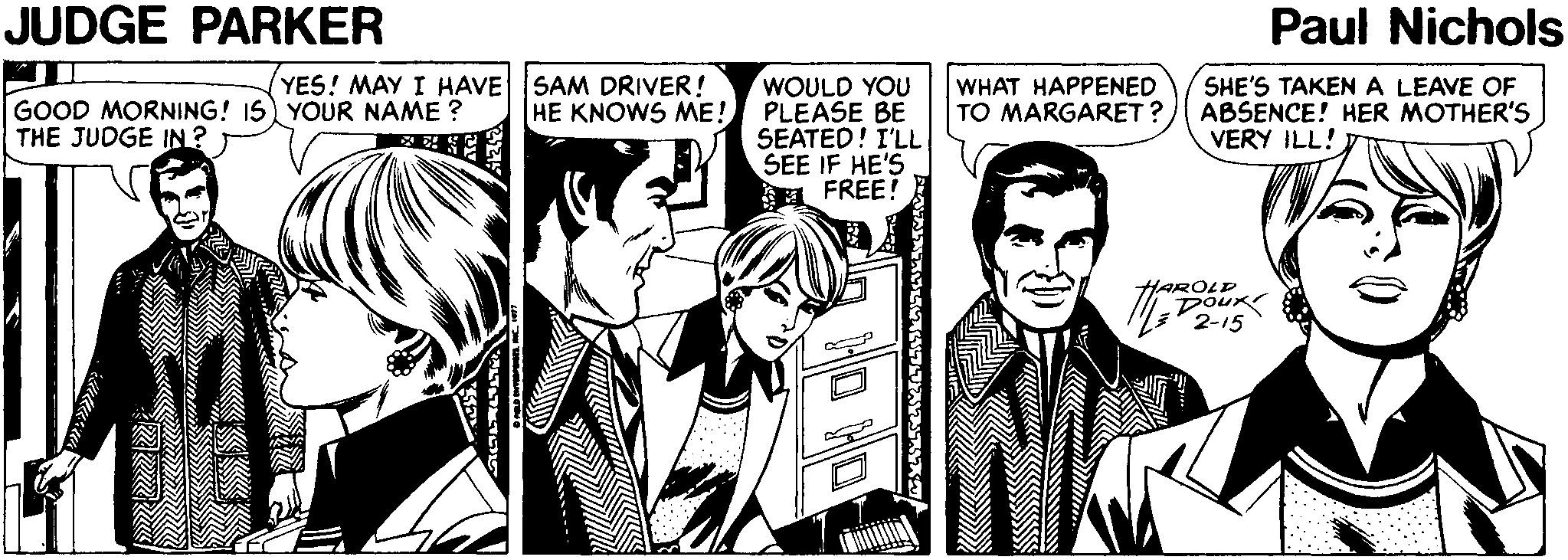 Comic book OCR: JUDGE PARKER Paul Nichols YES! MAY I HAVE SAM DRIVER! WOULD YOU HE KNOWS ME! PLEASE BE SEATED! I'LL SEE IF HE'S ? FREE! WHAT HAPPENED TO MARGARET ? SHE'S TAKEN A LEAVE OF ABSENCE! HER MOTHER'S VERY ILL! GOOD MORNING! I5 YOUR NAME ? THE JUDGE IN ? HAROLP DoUR 2-15 ??? ????% JUDGE PARKER Paul Nichols YES! MAY I HAVE SAM DRIVER! WOULD YOU HE KNOWS ME! PLEASE BE SEATED! I'LL SEE IF HE'S ? FREE ! WHAT HAPPENED TO MARGARET ? SHE'S TAKEN A LEAVE OF ABSENCE! HER MOTHER'S VERY ILL! GOOD MORNING! I5 YOUR NAME ? THE JUDGE IN ? HAROLP DoUR 2-15 ??? ????%