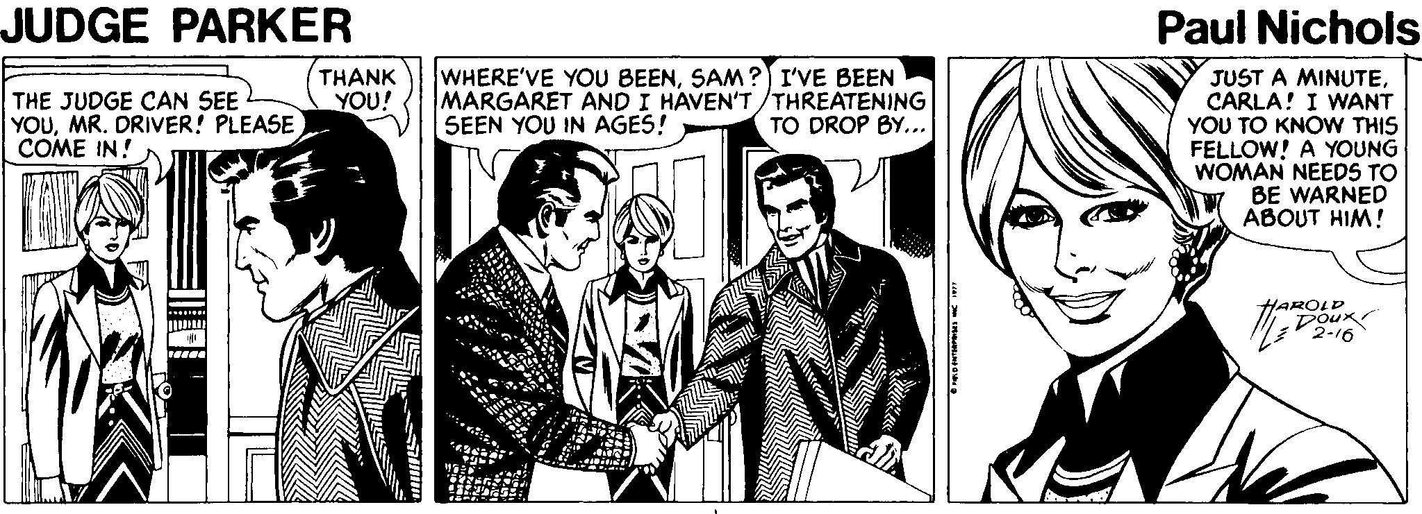 Font OCR: JUDGE PARKER Paul Nichols THANK YOU! WHERE'VE YOU BEENSAM?) I'VE BEEN MARGARET AND I HAVEN'T/THREATENING SEEN YOU IN AGES! JUST A MINUTECARLA! I WANT YOU TO KNOW THIS FELLOW! A YOUNG WOMAN NEEDS TO BE WARNED ABOUT HIM! THE JUDGE CAN SEE YOUMR. DRIVER! PLEASE COME IN! TO DROP BY... HAROLD 2-16 JUDGE PARKER Paul Nichols THANK YOU! WHERE'VE YOU BEENSAM?) I'VE BEEN MARGARET AND I HAVEN'T/THREATENING SEEN YOU IN AGES! JUST A MINUTECARLA! I WANT YOU TO KNOW THIS FELLOW! A YOUNG WOMAN NEEDS TO BE WARNED ABOUT HIM! THE JUDGE CAN SEE YOUMR. DRIVER! PLEASE COME IN! TO DROP BY... HAROLD 2-16