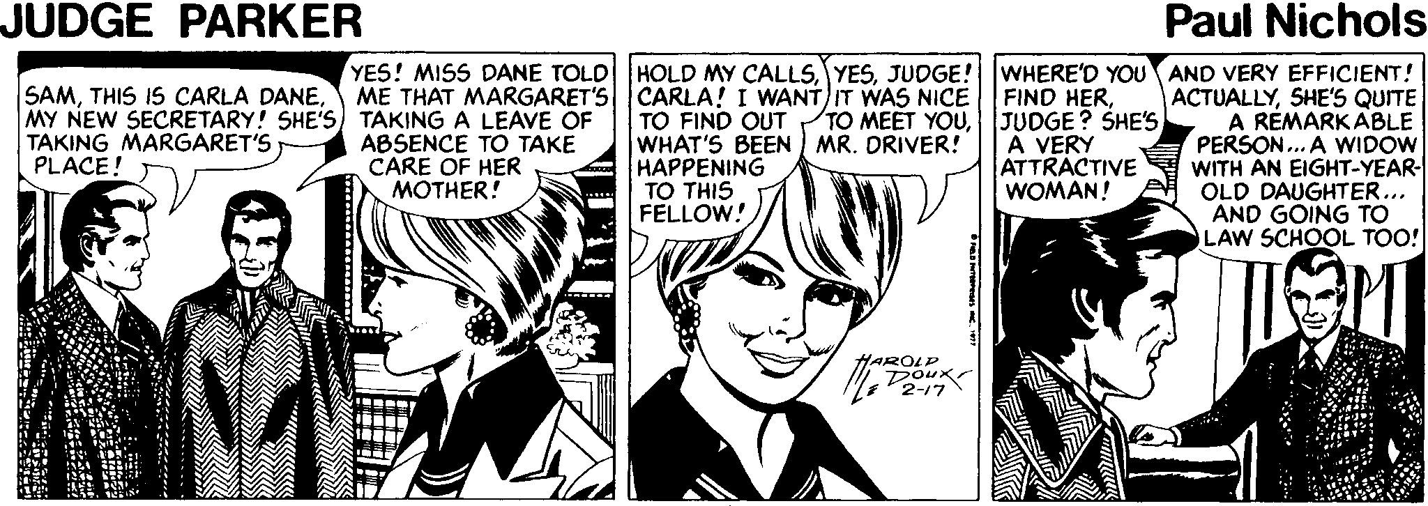 Cartoon Faces (2) OCR: JUDGE PARKER Paul Nichols YES! MISS DANE TOLD ME THAT MARGARET'S HOLD MY CALLSJUDGE! CARLA! I WANT IT WAS NICE TO FIND OUT WHAT'S BEEN MR. DRIVER! HAPPENING TO THIS FELLOW! WHERE'D YOU AND VERY EFFICIENT! ACTUALLYSHE'S QUITE A RÉMARK ABLE PERSON.. A WIDOW WITH AN EIGHT-YEAR- OLD DAUGHTER... AND GOING TO LAW SCHOOL TOO! SAMMY NEW SECRETARY! SHE'S) TAKING A LEAVE OF TAKING MARGARET'S PLACE! ABSENCE TO TAKE CARE OF HER MOTHER! FIND HER| JUDGE? SHE'S A VERY ATTRACTIVE WOMAN! HAROLP Douxr 2-17 JUDGE PARKER Paul Nichols YES! MISS DANE TOLD ME THAT MARGARET'S HOLD MY CALLSJUDGE! CARLA! I WANT IT WAS NICE TO FIND OUT WHAT'S BEEN MR. DRIVER! HAPPENING TO THIS FELLOW! WHERE'D YOU AND VERY EFFICIENT! ACTUALLYSHE'S QUITE A RÉMARK ABLE PERSON.. A WIDOW WITH AN EIGHT-YEAR- OLD DAUGHTER... AND GOING TO LAW SCHOOL TOO! SAMTHIS IS CARLA DANEMY NEW SECRETARY! SHE'S) TAKING A LEAVE OF TAKING MARGARET'S PLACE! ABSENCE TO TAKE CARE OF HER MOTHER! FIND HERTO MEET YOU| JUDGE? SHE'S A VERY ATTRACTIVE WOMAN! HAROLP Douxr 2-17