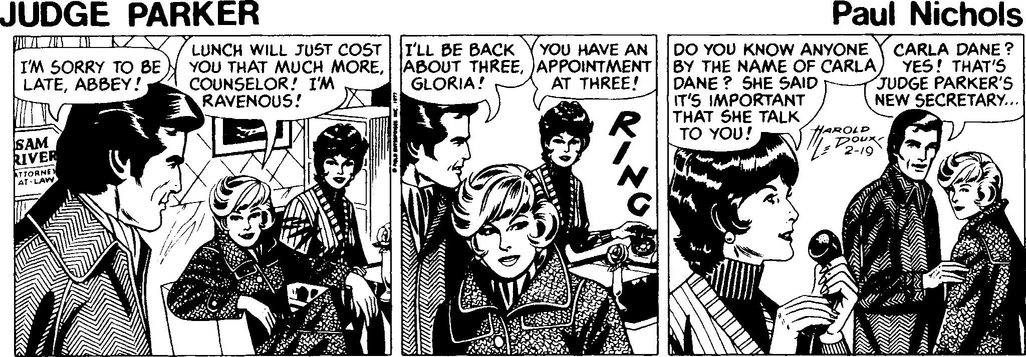 Comics OCR: JUDGE PARKER Paul Nichols LUNCH WILL JUST COST YOU THAT MUCH MORECOUNSELOR! I'M RAVENOUS! I'LL BE BACK ABOUT THREEAPPOINTMENT GLORIA! DO YOU KNOW ANYONE BY THE NAME OF CARLA) DANE ? SHE SAID IT'S IMPORTANT THAT SHE TALK TO YOU! YOU HAVE AN I'M SORRY TO BE LATEABBEY! CARLA DANE ? YES! THAT'S JUDGE PARKER'S NEW SECRETARY... AT THREE! SAM RIVER HAROLD Doux 2-19 TTORNE AT-LAW JUDGE PARKER Paul Nichols LUNCH WILL JUST COST YOU THAT MUCH MORECOUNSELOR! I'M RAVENOUS! I'LL BE BACK ABOUT THREEAPPOINTMENT GLORIA! DO YOU KNOW ANYONE BY THE NAME OF CARLA) DANE ? SHE SAID IT'S IMPORTANT THAT SHE TALK TO YOU! YOU HAVE AN I'M SORRY TO BE LATEABBEY! CARLA DANE ? YES! THAT'S JUDGE PARKER'S NEW SECRETARY... AT THREE! SAM RIVER HAROLD Doux 2-19 TTORNE AT-LAW