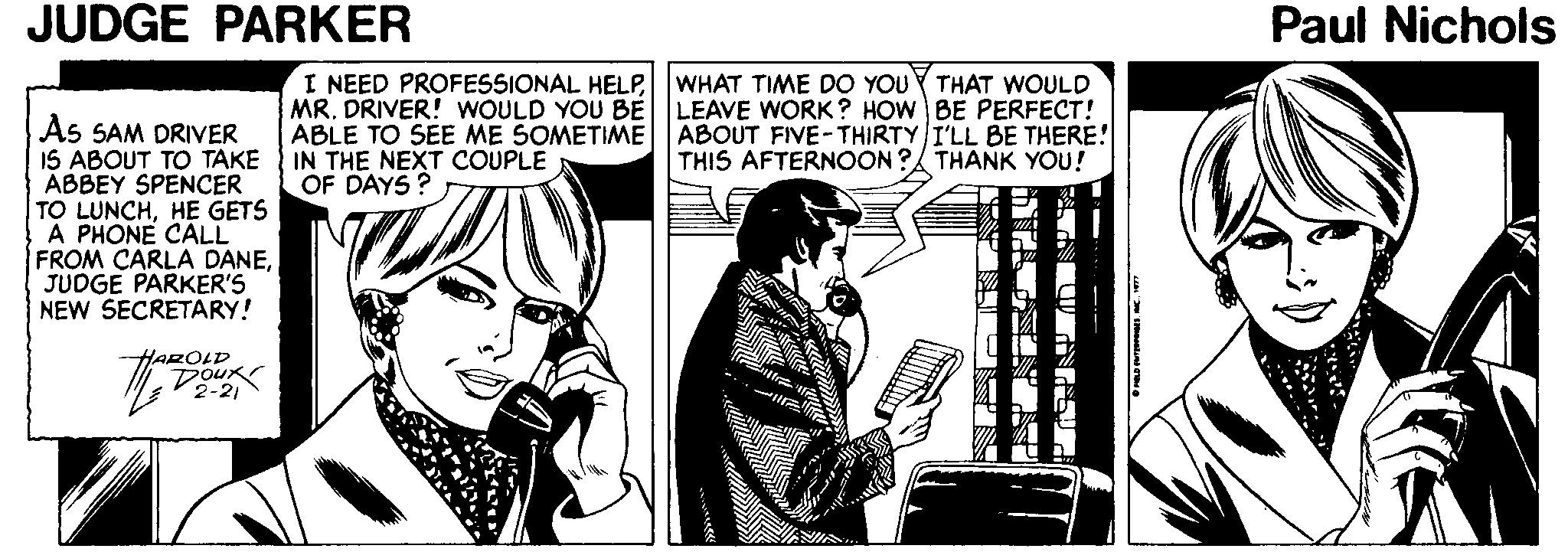 Line art OCR: JUDGE PARKER Paul Nichols I NEED PROFESSIONAL HELP WHAT TIME DO YOUY THAT WOULD MR. DRIVER! WOULD YOU BE LEAVE WORK? HOW BE PERFECT! ABLE TO SEE ME SOMETIME ABOUT FIVE-THIRTY I'LL BE THERE! IN THE NEXT COUPLE OF DAYS? As SAM DRIVER 15 ABOUT TO TAKE ABBEY SPENCER TO LUNCHHE GETS A PHONE CALL FROM CARLA DANEJUDGE PARKER'S NEW SECRETARY! THIS AFTERNOON ? THANK YOU! AROLD DOUK 2-21 ANANIA. JUDGE PARKER Paul Nichols I NEED PROFESSIONAL HELP WHAT TIME DO YOUY THAT WOULD MR. DRIVER! WOULD YOU BE LEAVE WORK? HOW BE PERFECT! ABLE TO SEE ME SOMETIME ABOUT FIVE-THIRTY I'LL BE THERE! IN THE NEXT COUPLE OF DAYS? As SAM DRIVER 15 ABOUT TO TAKE ABBEY SPENCER TO LUNCHHE GETS A PHONE CALL FROM CARLA DANEJUDGE PARKER'S NEW SECRETARY! THIS AFTERNOON ? THANK YOU! AROLD DOUK 2-21 ANANIA.