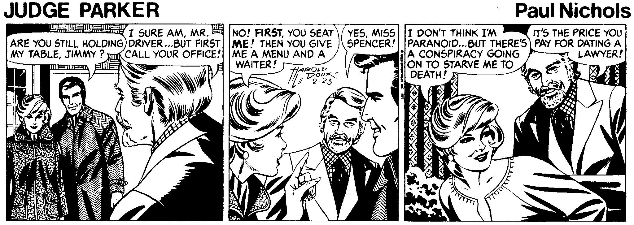 Line OCR: JUDGE PARKER Paul Nichols GWEIS T SURE AMYOU SEAT ARE YOU STILL HOLDING) DRIVER...BUT FIRST ME! THEN YOU GIVE CALL YOUR OFFICE! ME A MENU AND A YESMISS I DON'T THINK I'M IT'S THE PRICE YOU SPENCER! PARANOID...BUT THERE'S PAY FOR DATING A LAWYER! A CONSPIRACY GOING ON TO STARVE ME TO DEATH! MY TABLEJIMMY ? WAITER! HARUUK 2-23 JUDGE PARKER Paul Nichols GWEIS T SURE AMMR. H NO! FIRSTYOU SEAT ARE YOU STILL HOLDING) DRIVER...BUT FIRST ME! THEN YOU GIVE CALL YOUR OFFICE! ME A MENU AND A YESMISS I DON'T THINK I'M IT'S THE PRICE YOU SPENCER! PARANOID...BUT THERE'S PAY FOR DATING A LAWYER! A CONSPIRACY GOING ON TO STARVE ME TO DEATH! MY TABLEJIMMY ? WAITER! HARUUK 2-23