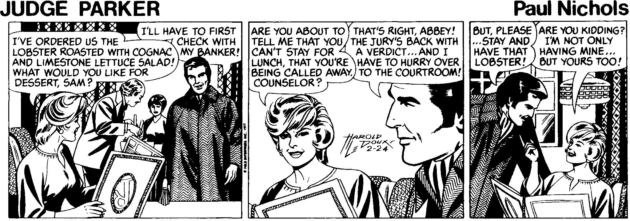 Happy OCR: JUDGE PARKER Paul Nichols BUTPLEASE ARE YOU KIDDING? ..STAY AND HAVE THAT LOBSTER! ARE YOU ABOUT TO THAT'S RIGHTABBEY! TELL ME THAT YOU/THE JURY'S BACK WITH I'LL HAVE TO FIRST I'VE ORDERED US THE CHECK WITH LOBSTER ROASTED WITH COGNAC MY BANKER! CAN'T STAY FOR 4 A VERDICT... AND I I'M NOT ONLY HAVING MINE... BUT YOURS TOO! AND LIMESTONE LETTUCE SALAD! WHAT WOULD YOU LIKE FOR DESSERTSAM? LUNCHTHAT YOU'RE HAVE TO HURRY OVER BEING CALLED AWAY) TO THE COURTROOM! COUNSELOR ? HAROLD 2-24 KOXXXXXXXXX JUDGE PARKER Paul Nichols BUTPLEASE ARE YOU KIDDING? ..STAY AND HAVE THAT LOBSTER! ARE YOU ABOUT TO THAT'S RIGHTABBEY! TELL ME THAT YOU/THE JURY'S BACK WITH I'LL HAVE TO FIRST I'VE ORDERED US THE CHECK WITH LOBSTER ROASTED WITH COGNAC MY BANKER! CAN'T STAY FOR 4 A VERDICT... AND I I'M NOT ONLY HAVING MINE... BUT YOURS TOO! AND LIMESTONE LETTUCE SALAD! WHAT WOULD YOU LIKE FOR DESSERTSAM? LUNCHTHAT YOU'RE HAVE TO HURRY OVER BEING CALLED AWAY) TO THE COURTROOM! COUNSELOR ? HAROLD 2-24 KOXXXXXXXXX