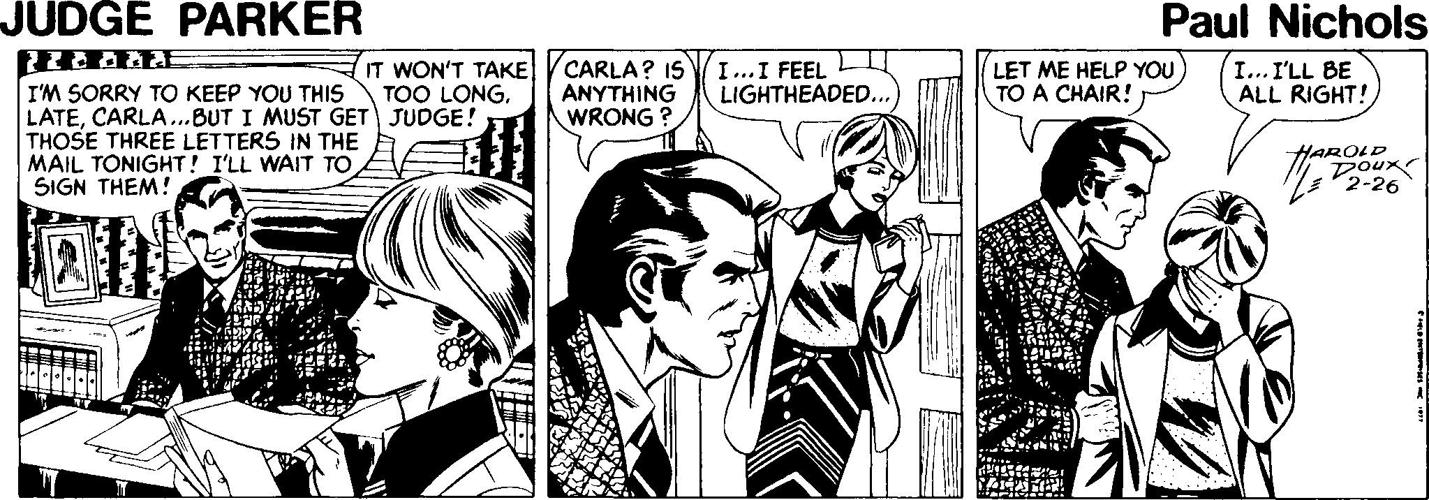 Font OCR: JUDGE PARKER Paul Nichols IT WON'T TAKE TOO LONGCARLA? IS ANYTHING WRONG I...I FEEL LIGHTHEADED... LET ME HELP YOU TO A CHAIR! I... I'LL BE ALL RIGHT! I'M SORRY TO KEEP YOU THIS LATECARLA..BUT I MUST GET JUDGE! THOSE THREE LETTERS IN THE MAIL TONIGHT! I'LL WAIT TO SIGN THEM! HAROLD 2-26 JUDGE PARKER Paul Nichols IT WON'T TAKE TOO LONGCARLA? IS ANYTHING WRONG I...I FEEL LIGHTHEADED... LET ME HELP YOU TO A CHAIR! I... I'LL BE ALL RIGHT! I'M SORRY TO KEEP YOU THIS LATECARLA..BUT I MUST GET JUDGE! THOSE THREE LETTERS IN THE MAIL TONIGHT! I'LL WAIT TO SIGN THEM! HAROLD 2-26