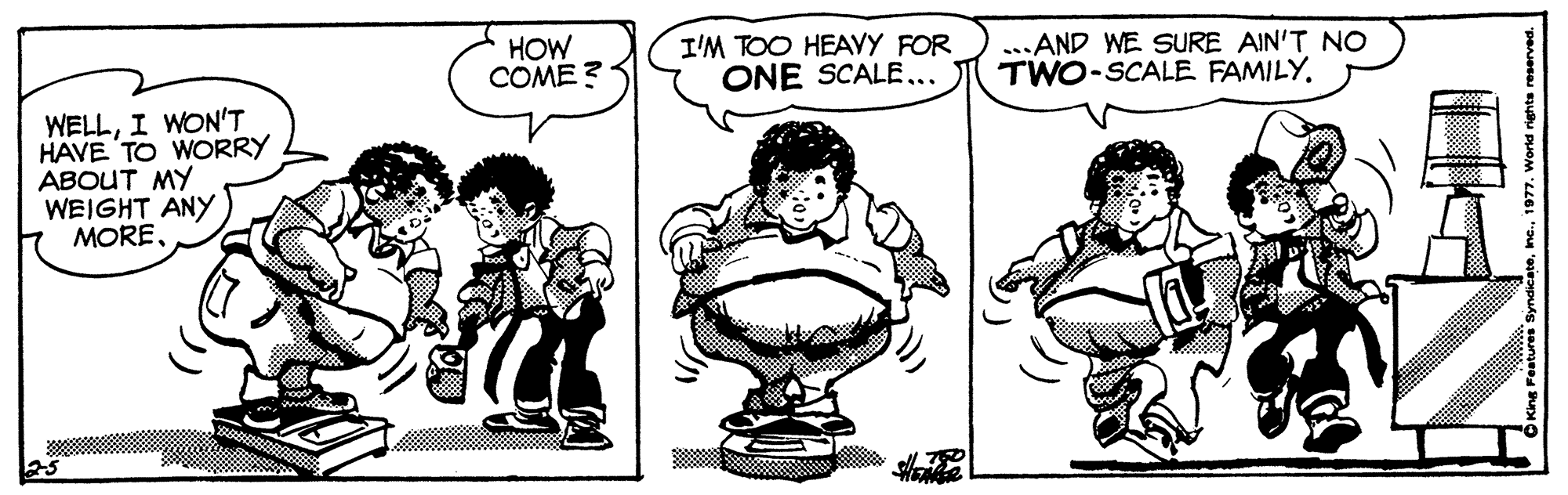 Jaw OCR: HOW COME ? I'M TOO HEAYY FOR ONE SCALE... ...AND WE SURE AIN'T NO TWO-SCALE FAMILY. WELLI WON'T HAVE TO WORRY ABOUT MY WEIGHT ANY MORE1 HOW COME ? I'M TOO HEAYY FOR ONE SCALE... ...AND WE SURE AIN'T NO TWO-SCALE FAMILY. WELLI WON'T HAVE TO WORRY ABOUT MY WEIGHT ANY MOREKing Features Syndicate