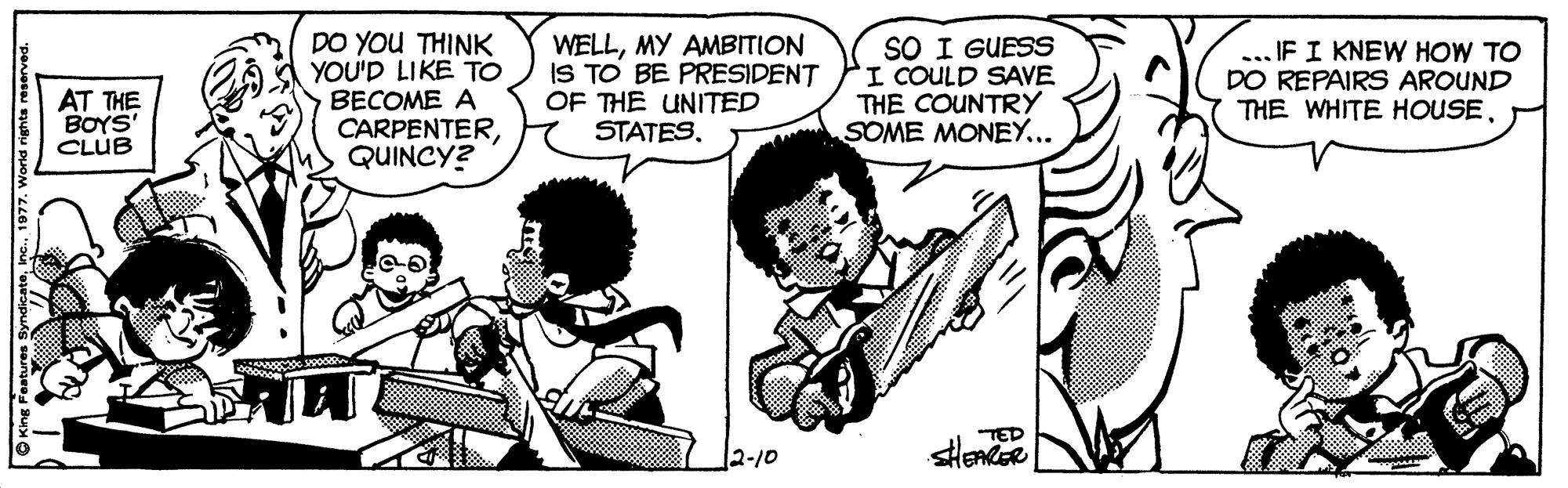 Style OCR: DO YOU THINK YOU'D LIKE TO BECOME A CARPENTERQUINCY? WELLMY AMBITION IS TO BE PRESIDENT OF THE UNITED STATES. SO I GUESS I COULD SAVE THE COUNTRY SOME MONEY... ... IF I KNEW HOW TO DO REPAIRS AROUND THE WHITE HOUSEAT THE BOYS' CLUB 2-10 O King Festures Syndicate1977. World rights reserv DO YOU THINK YOU'D LIKE TO BECOME A CARPENTERQUINCY? WELLMY AMBITION IS TO BE PRESIDENT OF THE UNITED STATES. SO I GUESS I COULD SAVE THE COUNTRY SOME MONEY... ... IF I KNEW HOW TO DO REPAIRS AROUND THE WHITE HOUSEAT THE BOYS' CLUB 2-10 O King Festures Syndicate1977. World rights reserv