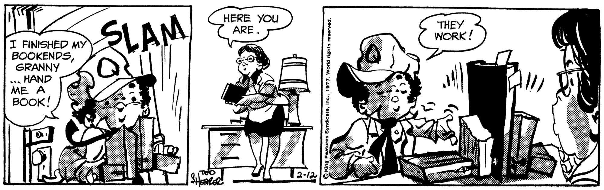 Art OCR: SLAM HERE YOU ARE. THEY WORK! I FINISHED MY BOOKENDSGRANNY HAND ME A BOOK! 12-12 Features Syndicate1977. World rights reserved. SLAM HERE YOU ARE. THEY WORK! I FINISHED MY BOOKENDSGRANNY HAND ME A BOOK! 12-12 Features Syndicate1977. World rights reserved.