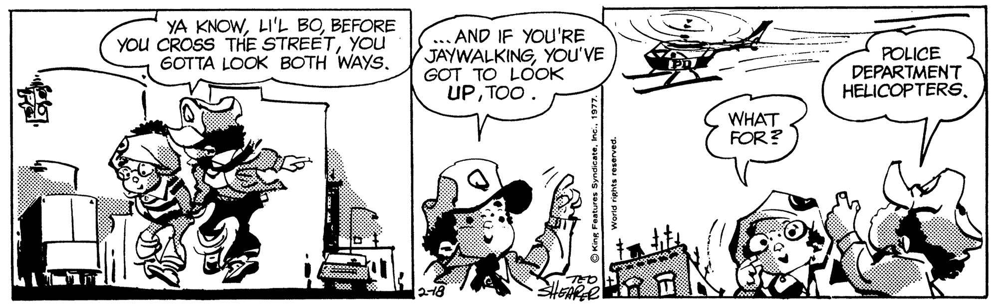 Mammal OCR: YA KNOWBEFORE YOU CROSS THE STREETYOU GOTTA LOOK BOTH WAYS. AND IF YOU'RE JAYWALKINGYOU'VE GOT TO LOOK UPTOO. POLICE DEPARTMENT HELICOPTERSWHAT FOR? 218 King Features YA KNOWLI'L BOBEFORE YOU CROSS THE STREETYOU GOTTA LOOK BOTH WAYS. AND IF YOU'RE JAYWALKINGYOU'VE GOT TO LOOK UPTOO. POLICE DEPARTMENT HELICOPTERSWHAT FOR? 218 King Features