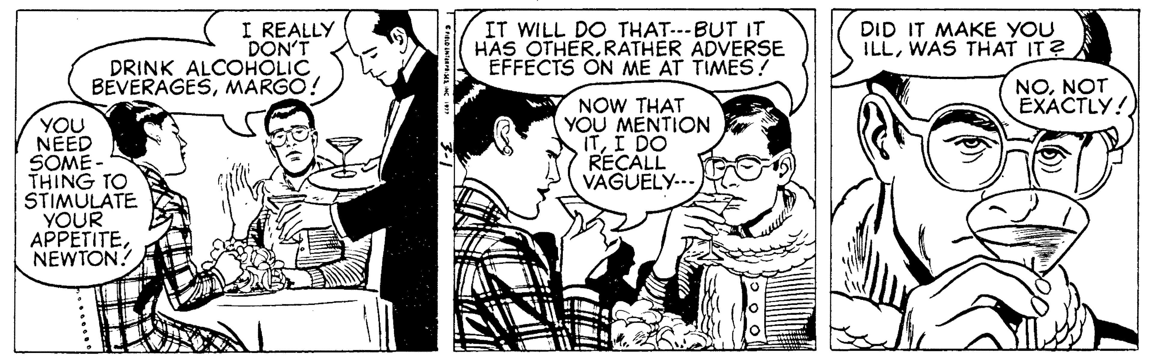 Font OCR: I REALLY DON'T DRINK ALCOHOLIC BEVERAGESMARGO! IT WILL DO THAT---BUT IT HAS OTHER.RATHER ADVERSE EFFECTS ON ME AT TIMES! DID IT MAKE YOU ILLWAS THAT IT? NONOT EXACTLY!) NOW THAT YOU MENTION ITI DO RECALL VAGUELY... YOU NÉED SOME - THING TO STIMULATE YOUR APPETITENEWTON! I REALLY DON'T DRINK ALCOHOLIC BEVERAGESMARGO! IT WILL DO THAT---BUT IT HAS OTHER.RATHER ADVERSE EFFECTS ON ME AT TIMES! DID IT MAKE YOU ILLWAS THAT IT? NONOT EXACTLY!) NOW THAT YOU MENTION ITI DO RECALL VAGUELY... YOU NÉED SOME - THING TO STIMULATE YOUR APPETITE