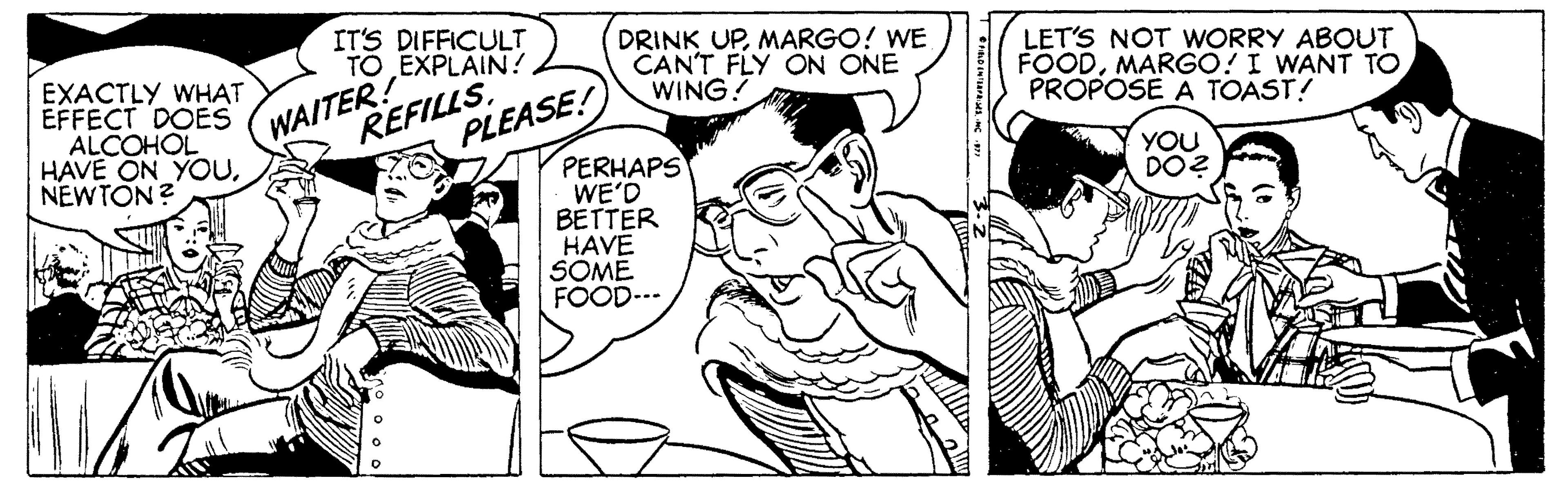 Style OCR: EXACTLY WHAT EFFECT DOES ALCOHOL HAVE ON YOUNEWTON ? WAITER! REFILLSIT'S DIFFICULT TO EXPLAIN? DRINK UPMARGO! WE CANT FLY ON ONE WING! LET'S NOT WORRY ABOUT FOODMARGO! I WANT TO PROPOSE A TOAST! PLEASE! PERHAPS WE'D BETTER HAVE SOME FOOD-.- YOU DO? EXACTLY WHAT EFFECT DOES ALCOHOL HAVE ON YOUNEWTON ? WAITER! REFILLSIT'S DIFFICULT TO EXPLAIN? DRINK UPMARGO! WE CANT FLY ON ONE WING! LET'S NOT WORRY ABOUT FOODMARGO! I WANT TO PROPOSE A TOAST! PLEASE! PERHAPS WE'D BETTER HAVE SOME FOOD-.- YOU DO?