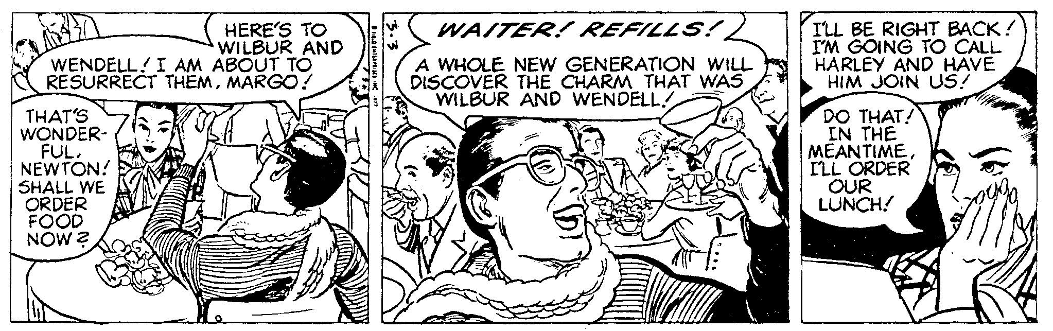 Comic book OCR: HERE'S TO WILBUR AND WENDELL! I AM ABOUT TÓ RESURRECT THEMMARGO! ILL BE RIGHT BACK! I'M GOING TO CALL HARLEY AND HAVE HIM JOIN US! WAITER! REFILLS:! A WHOLE NEW GENERATION WILL DISCOVER THE CHARM THAT WAS WILBUR AND WENDELL! THAT'S WONDER- FULNEWTON! SHALL WE ORDER FOOD NOW ? DO THAT! IN THE MEANTIMEILL ORDER OUR LUNCH! HERE'S TO WILBUR AND WENDELL! I AM ABOUT TÓ RESURRECT THEMMARGO! ILL BE RIGHT BACK! I'M GOING TO CALL HARLEY AND HAVE HIM JOIN US! WAITER! REFILLS:! A WHOLE NEW GENERATION WILL DISCOVER THE CHARM THAT WAS WILBUR AND WENDELL! THAT'S WONDER- FULNEWTON! SHALL WE ORDER FOOD NOW ? DO THAT! IN THE MEANTIMEILL ORDER OUR LUNCH!