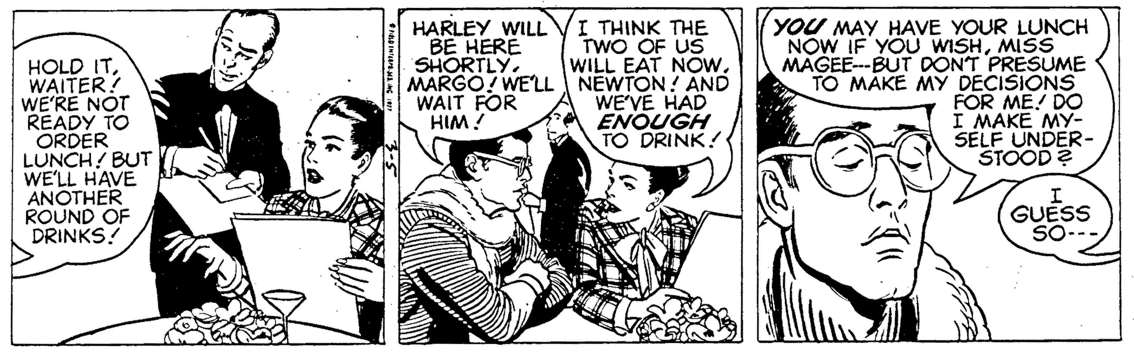 Social group OCR: I THINK THE TWO OF US WILL EAT NOw. MARGO! WELL NEWTON! AND WE'VE HAD ENQUGH TO DRINK! HARLEY WILL BE HERE SHORTLYWAITER! WE'RE NOT READY TO ORDER LUNCH! BUT WE'LL HAVE ANOTHER ROUND OF DRINKS! YOU MAY HAVE YOUR LUNCH NOW IF YOU WISHMISS MAGEE---BUT DONT PRESUME TO MÁKE MY DECISIONS FOR ME! D0 I MAKE MY- SELF UNDER- STOOD? WAIT FOR HIM ! GUESS SO--- I THINK THE TWO OF US WILL EAT NOw. MARGO! WELL NEWTON! AND WE'VE HAD ENQUGH TO DRINK! HARLEY WILL BE HERE SHORTLYHOLD ITWAITER! WE'RE NOT READY TO ORDER LUNCH! BUT WE'LL HAVE ANOTHER ROUND OF DRINKS! YOU MAY HAVE YOUR LUNCH NOW IF YOU WISHMISS MAGEE---BUT DONT PRESUME TO MÁKE MY DECISIONS FOR ME! D0 I MAKE MY- SELF UNDER- STOOD? WAIT FOR HIM ! GUESS SO---