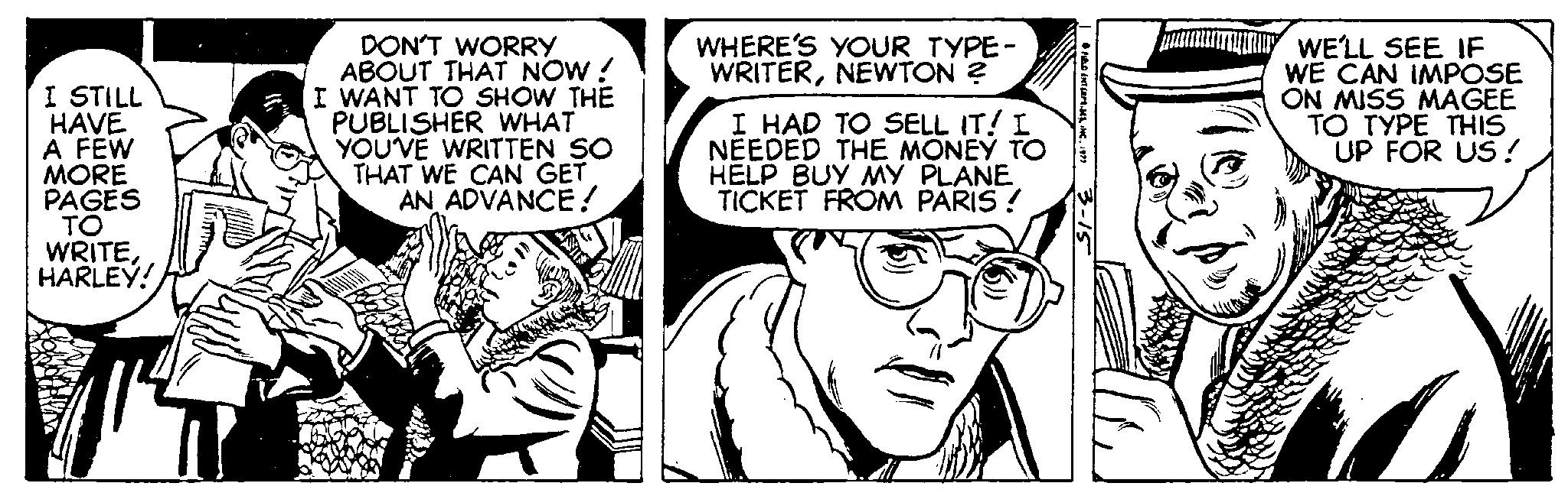 Art OCR: DON'T WORRY ABOUT THAT NOW! I WANT TO SHOW THE PUBLISHER WHAT YOUVE WRITTEN SO THAT WE CAN GET AN ADVANCE! WHERE'S YOUR TYPE- WRITERNEWTON ? I STILL HAVE A FEW MORE PAGES I HAD TO SELL IT! NEEDED THE MONEY TO HELP BUY MY PLANE TICKET FROM PARIS ! WE'LL SEE IF WE CAN IMPOSE ON MISS MAGEE TO TYPE THIS UP FOR US ! WRITEHARLEY! DON'T WORRY ABOUT THAT NOW! I WANT TO SHOW THE PUBLISHER WHAT YOUVE WRITTEN SO THAT WE CAN GET AN ADVANCE! WHERE'S YOUR TYPE- WRITERNEWTON ? I STILL HAVE A FEW MORE PAGES I HAD TO SELL IT! NEEDED THE MONEY TO HELP BUY MY PLANE TICKET FROM PARIS ! WE'LL SEE IF WE CAN IMPOSE ON MISS MAGEE TO TYPE THIS UP FOR US ! WRITE