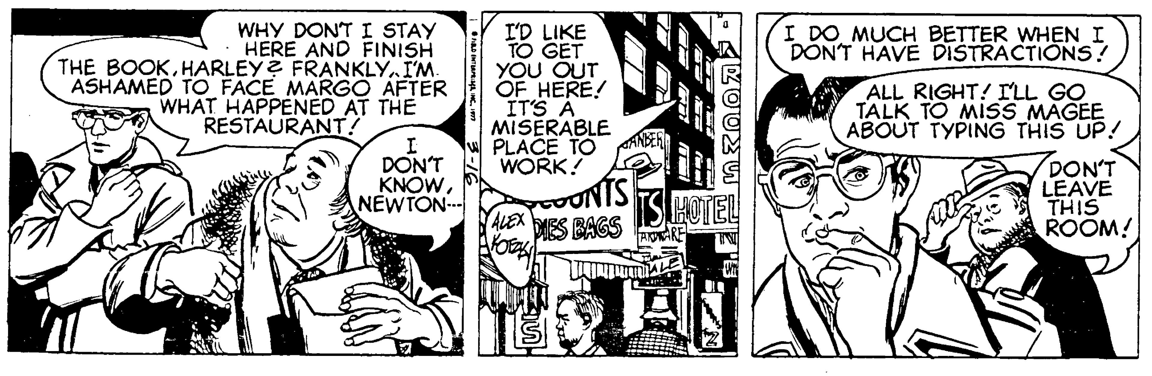 Font OCR: WHY DONT I STAY HERE AND FINISH THE BOOKHARLEY? FRANKLY.. I'M. ASHAMED TO FACE MARGO AFTER WHAT HAPPENED AT THE RESTAURANT! I'D LIKE TO GET YOU OUT OF HERE! IT'S A MISERABLE PLACE TO WORK! I DO MUCH BETTER WHEN I DON'T HAVE DISTRACTIONS! ALL RIGHT! ILL GO TALK TO MISS MAGEE ABOUT TYPING THIS UP! DON'T KNOWNEWTON- UNTS DIES BAGS DON'T LEAVE THIS ROOM! HOTEL ALEX AKARE WHY DONT I STAY HERE AND FINISH THE BOOKHARLEY? FRANKLY.. I'M. ASHAMED TO FACE MARGO AFTER WHAT HAPPENED AT THE RESTAURANT! I'D LIKE TO GET YOU OUT OF HERE! IT'S A MISERABLE PLACE TO WORK! I DO MUCH BETTER WHEN I DON'T HAVE DISTRACTIONS! ALL RIGHT! ILL GO TALK TO MISS MAGEE ABOUT TYPING THIS UP! DON'T KNOWNEWTON- UNTS DIES BAGS DON'T LEAVE THIS ROOM! HOTEL ALEX AKARE
