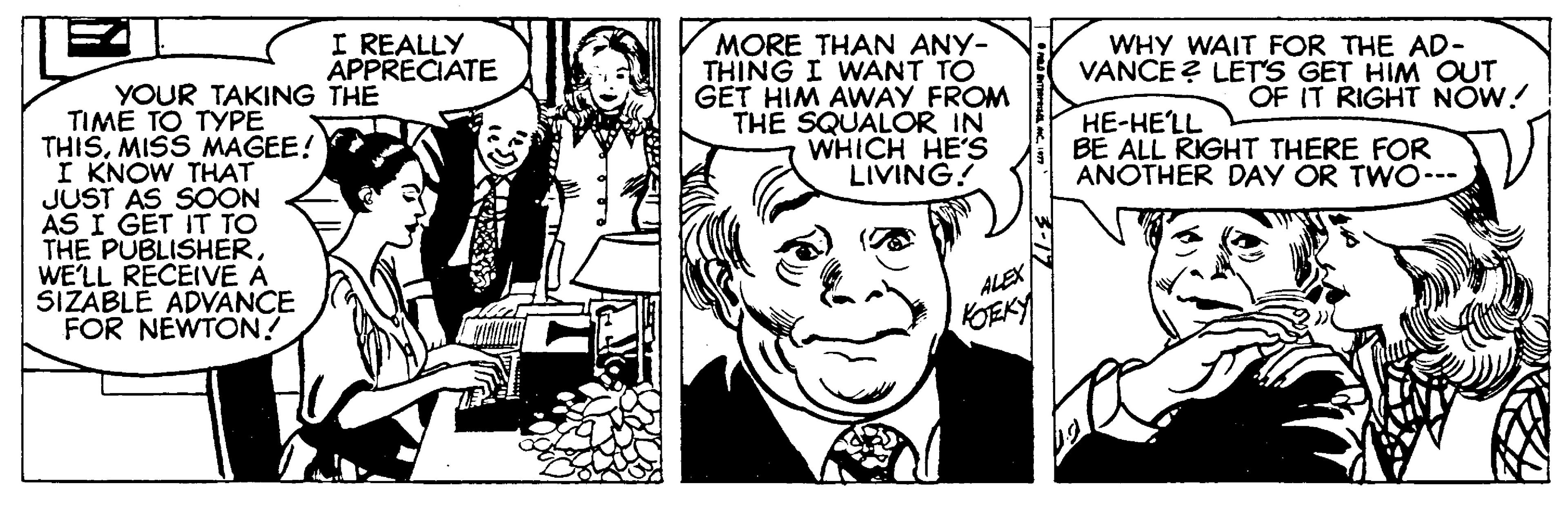 Font OCR: I REALLY APPRECIATE MORE THAN ANY- THING I WANT TO GET HIM AWAY FROM THE SQUALOR IN WHICH HE'S LIVING! WHY WAIT FOR THE AD- VANCE ? LET'S GET HIM OUT OF IT RIGHT NÓW! YOUR TAKING THE TIME TO TYPE THISMISS MAGEE! KNOW THAT JUST AS SOON AS I GET IT TO THE PUBLISHERWE'LL RECEIVE A SIZABLE ADVANCE FOR NEWTON? ??-??LL BE ALL RIGHT THERE FOR ANOTHER DAY OR TWO--- ALEX KOEKY I REALLY APPRECIATE MORE THAN ANY- THING I WANT TO GET HIM AWAY FROM THE SQUALOR IN WHICH HE'S LIVING! WHY WAIT FOR THE AD- VANCE ? LET'S GET HIM OUT OF IT RIGHT NÓW! YOUR TAKING THE TIME TO TYPE THISMISS MAGEE! KNOW THAT JUST AS SOON AS I GET IT TO THE PUBLISHERWE'LL RECEIVE A SIZABLE ADVANCE FOR NEWTON? ??-??LL BE ALL RIGHT THERE FOR ANOTHER DAY OR TWO--- ALEX KOEKY