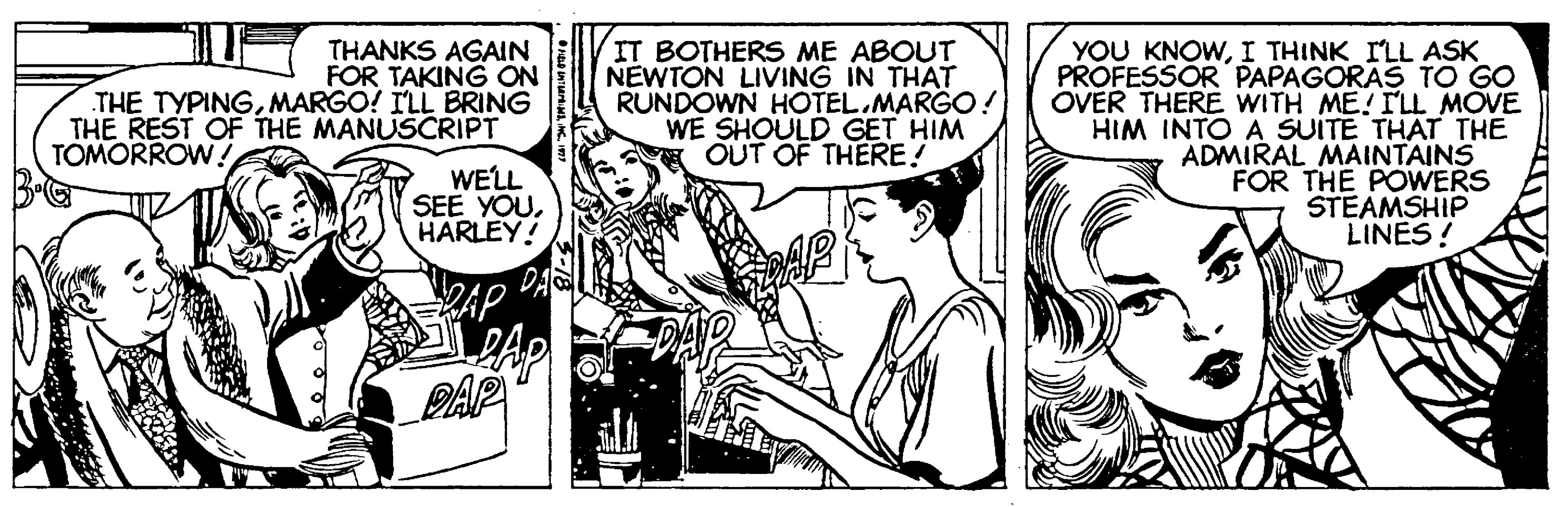 Comic book OCR: IT BOTHERS ME ABOUT NEWTON LIVING IN THAT RUNDOWN HOTEL.MARGO! WE SHOULD GET HIM OUT OF THERE! YOU KNOWI THINK ILL ASK PROFESSOR PAPAGORAS TO GO OVER THERE WITH ME! ILL MOVE HIM INTO A SUITE THAT THE ADMIRAL MAINTAINS FOR THE POWERS STEAMSHIP LINES! THANKS AGAIN FOR TAKING ON THE TYPINGMARGO! ILL BRING THE REST OF THE MANUSCRIPT TOMORROW ! WELL SEE YOUHARLEY! AP PAP IT BOTHERS ME ABOUT NEWTON LIVING IN THAT RUNDOWN HOTEL.MARGO! WE SHOULD GET HIM OUT OF THERE! YOU KNOWI THINK ILL ASK PROFESSOR PAPAGORAS TO GO OVER THERE WITH ME! ILL MOVE HIM INTO A SUITE THAT THE ADMIRAL MAINTAINS FOR THE POWERS STEAMSHIP LINES! THANKS AGAIN FOR TAKING ON THE TYPINGMARGO! ILL BRING THE REST OF THE MANUSCRIPT TOMORROW ! WELL SEE YOUHARLEY! AP PAP