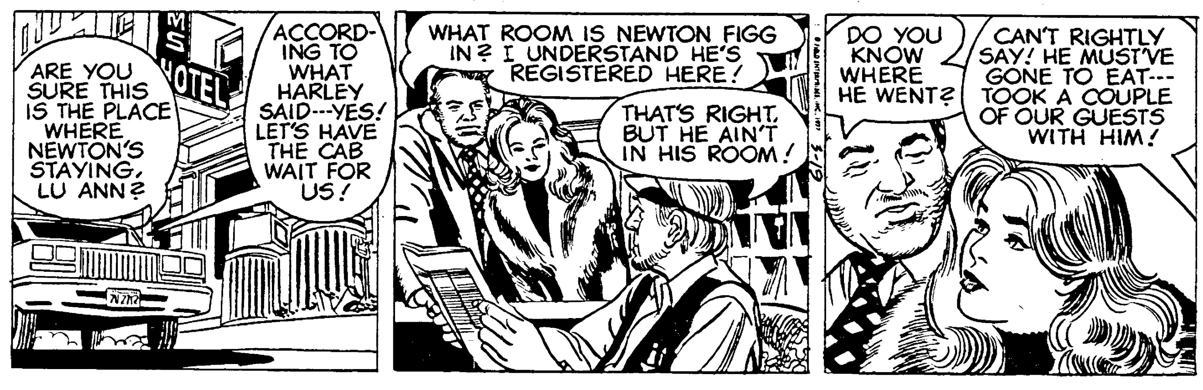 Line OCR: ACCORD- ING TO WHAT HARLEY SAID---YES! LET'S HAVE THE CAB WAIT FOR US! WHAT ROOM IS NEWTON FIGG IN? I UNDERSTAND HE'S REGISTERED HERE! DO YOU KNOW WHERE CAN'T RIGHTLY SAY! HE MUST VE GONE TO EAT-- HE WENT?| TOOK A COUPLE OF OUR GUESTS WITH HIM! NOTEL ARE YOU SURE THIS IS THE PLACE WHERE NEWTON'S STAYINGLU ANN? THAT'S RIGHT. BUT HE AIN'T IN HIS ROOM! ACCORD- ING TO WHAT HARLEY SAID---YES! LET'S HAVE THE CAB WAIT FOR US! WHAT ROOM IS NEWTON FIGG IN? I UNDERSTAND HE'S REGISTERED HERE! DO YOU KNOW WHERE CAN'T RIGHTLY SAY! HE MUST VE GONE TO EAT-- HE WENT?| TOOK A COUPLE OF OUR GUESTS WITH HIM! NOTEL ARE YOU SURE THIS IS THE PLACE WHERE NEWTON'S STAYINGLU ANN? THAT'S RIGHT. BUT HE AIN'T IN HIS ROOM!