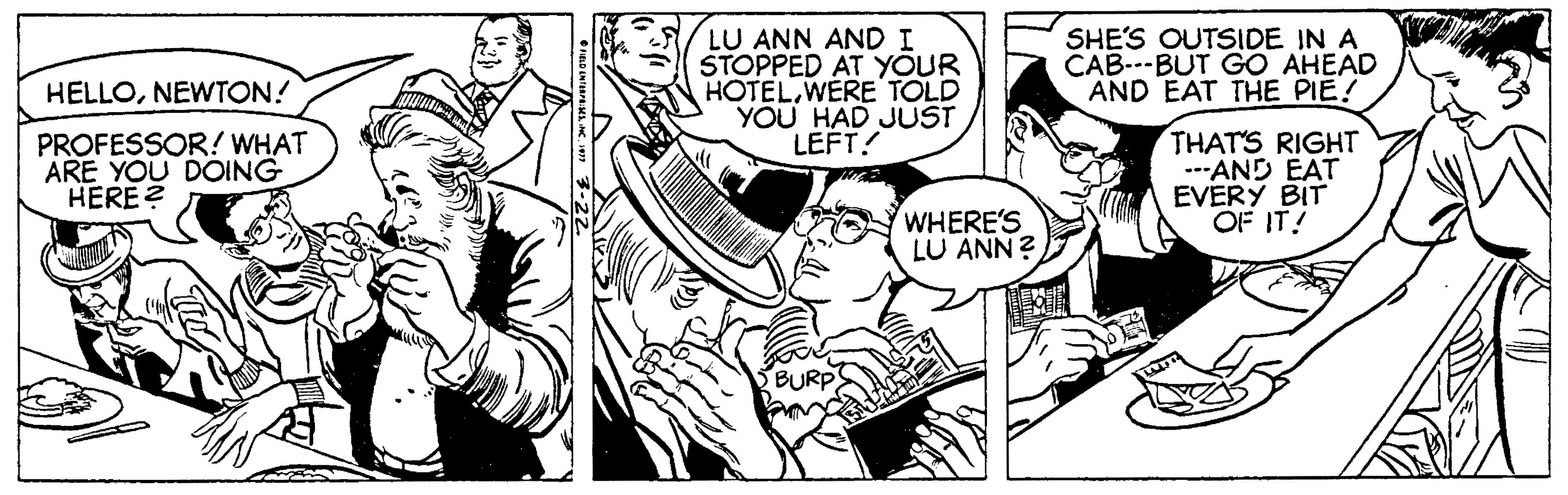 Art OCR: LU ANN AND I STOPPED AT YOUR HOTELWERE TOLD YOU HAD JUST LEFT! SHE'S OUTSIDE IN A CAB---BUT GO AHEAD AND EAT THE PIE! HELLONEWTON! PROFESSOR! WHAT ARE YOU DOING HERE ? THATS RIGHT -AND EAT EVERY BIT OF IT! WHERE'S LU ANN? LU ANN AND I STOPPED AT YOUR HOTELWERE TOLD YOU HAD JUST LEFT! SHE'S OUTSIDE IN A CAB---BUT GO AHEAD AND EAT THE PIE! HELLONEWTON! PROFESSOR! WHAT ARE YOU DOING HERE ? THATS RIGHT -AND EAT EVERY BIT OF IT! WHERE'S LU ANN?