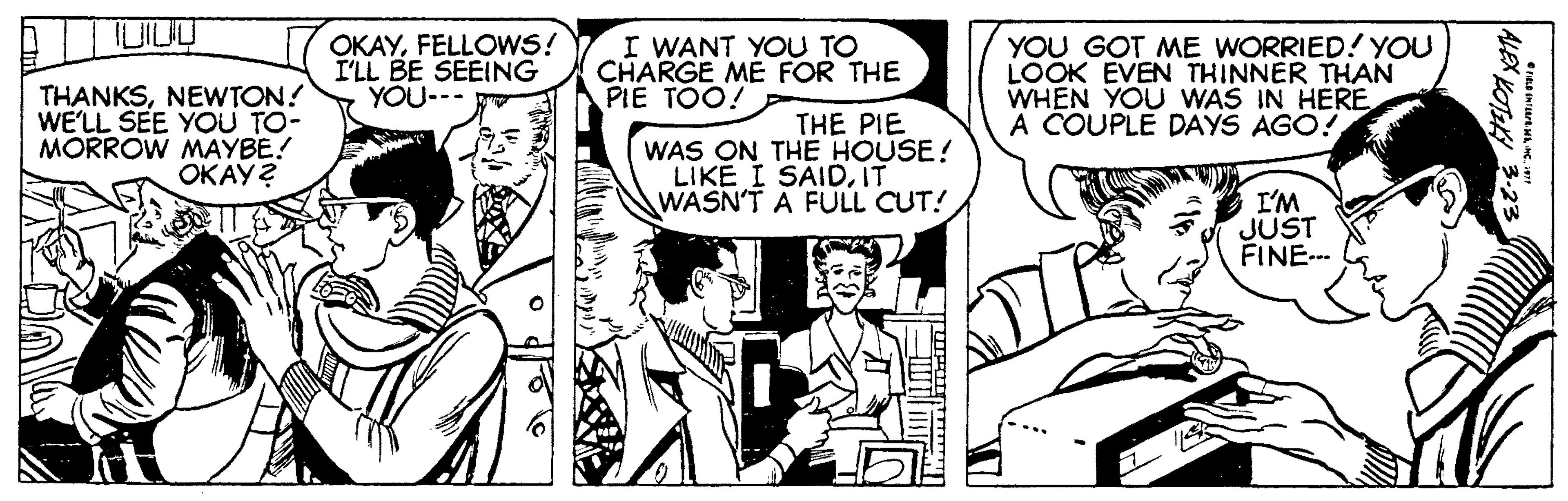 Font OCR: THANKSNEWTON! WE'LL SEE YOU TO- MORROW MAYBE! ???? 2 OKAYFELLOWS! I'LL BE SEEING YOU-. I WANT YOU TO CHARGE ME FOR THE PIE TOO! YOU GOT ME WORRIED! YOU LOOK EVEN THINNER THAN WHEN YOU WAS IN HERE A COUPLE DAYS AGO! THE PIE WAS ON THE HOUSE! LIKE I SAIDIT WASN'T A FULL CUT! I'M JUST FINE--- ALEX KOTK 3-23 THANKSNEWTON! WE'LL SEE YOU TO- MORROW MAYBE! ???? 2 OKAYFELLOWS! I'LL BE SEEING YOU-. I WANT YOU TO CHARGE ME FOR THE PIE TOO! YOU GOT ME WORRIED! YOU LOOK EVEN THINNER THAN WHEN YOU WAS IN HERE A COUPLE DAYS AGO! THE PIE WAS ON THE HOUSE! LIKE I SAIDIT WASN'T A FULL CUT! I'M JUST FINE--- ALEX KOTK 3-23