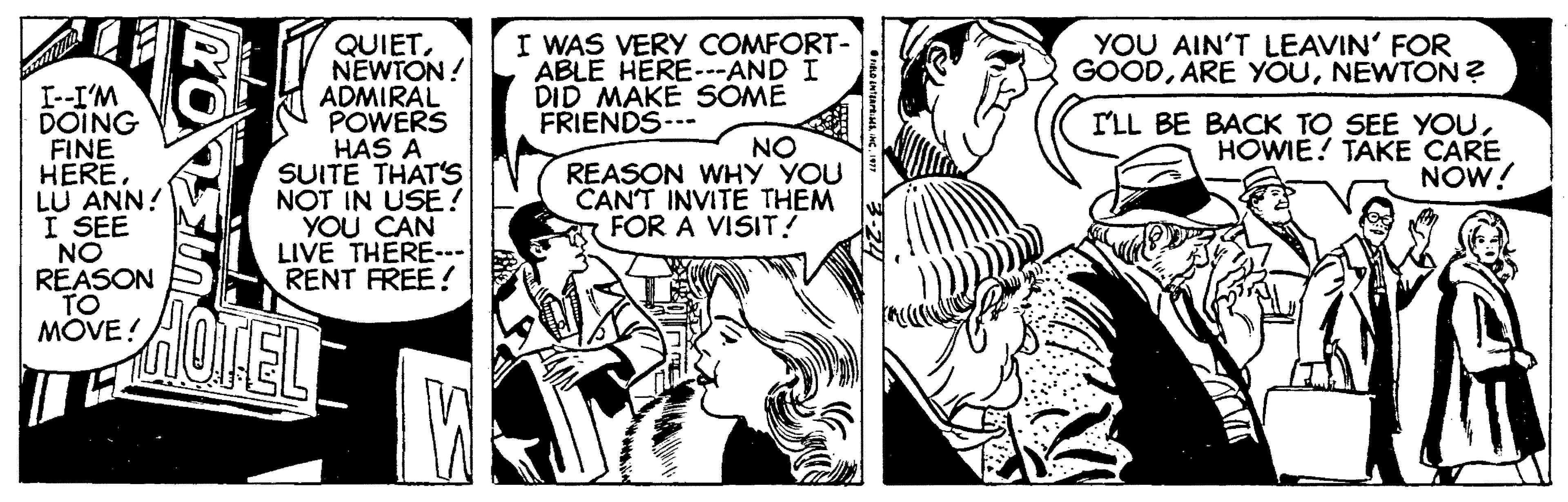 Comic book OCR: I WAS VERY COMFORT- ABLE HERE---AND I DID MAKE SÓME FRIENDS-- QUIETNEWTON! ADMIRAL POWERS HAS A SUITE THAT'S NOT IN USE! YOU CAN LIVE THERE. RENT FREE! YOU AIN'T LEAVIN' FOR GOODNEWTON ? I--I'M DOING FINE HERELU ANN! I SEE NO REASON TO MOVE! NO REASON WHY YOU CANT INVITE THEM FOR A VISIT! I'LL BE BACK TO SEE YOUHOWIE? TAKE CARE NOW! I WAS VERY COMFORT- ABLE HERE---AND I DID MAKE SÓME FRIENDS-- QUIETNEWTON! ADMIRAL POWERS HAS A SUITE THAT'S NOT IN USE! YOU CAN LIVE THERE. RENT FREE! YOU AIN'T LEAVIN' FOR GOODARE YOUNEWTON ? I--I'M DOING FINE HERELU ANN! I SEE NO REASON TO MOVE! NO REASON WHY YOU CANT INVITE THEM FOR A VISIT! I'LL BE BACK TO SEE YOUHOWIE? TAKE CARE NOW!
