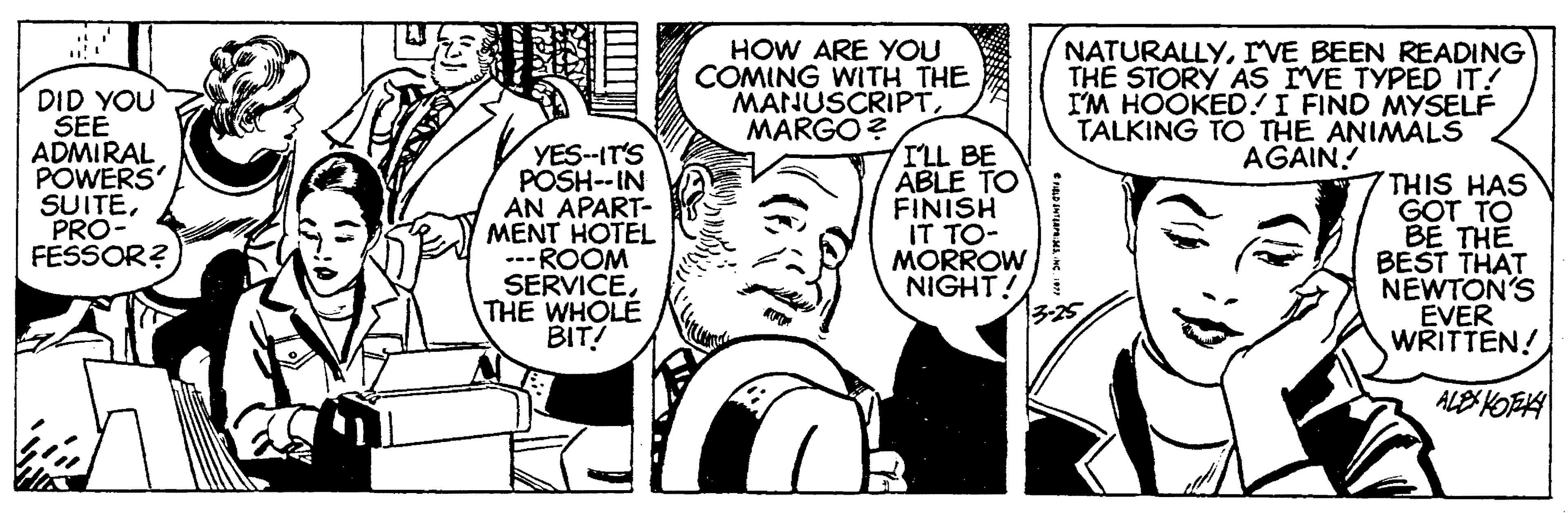 Style OCR: HOW ARE YOU COMING WITH THE MANUSCRIPTMARGO? NATURALLYrVE BEEN READING THE STORY AS IVE TYPED IT! I'M HOOKED!I FIND MYSELF TALKING TO THE ANIMALS AGAIN! DID YOU SEE ADMIRAL POWERS SUITEPRO- FESSOR? YES-IT'S POSH--IN AN APART- MENT HOTEL ---ROOM SERVICE. THE WHOLE BIT! ILL BE ABLE TO FINISH IT TO- MORROW NIGHT! 3-25 THIS HAS GOT TO BE TH? BEST THAT NEWTON'S EVER WRITTEN! ALE KOTEA HOW ARE YOU COMING WITH THE MANUSCRIPTMARGO? NATURALLYrVE BEEN READING THE STORY AS IVE TYPED IT! I'M HOOKED!I FIND MYSELF TALKING TO THE ANIMALS AGAIN! DID YOU SEE ADMIRAL POWERS SUITEPRO- FESSOR? YES-IT'S POSH--IN AN APART- MENT HOTEL ---ROOM SERVICE. THE WHOLE BIT! ILL BE ABLE TO FINISH IT TO- MORROW NIGHT! 3-25 THIS HAS GOT TO BE TH? BEST THAT NEWTON'S EVER WRITTEN! ALE KOTEA