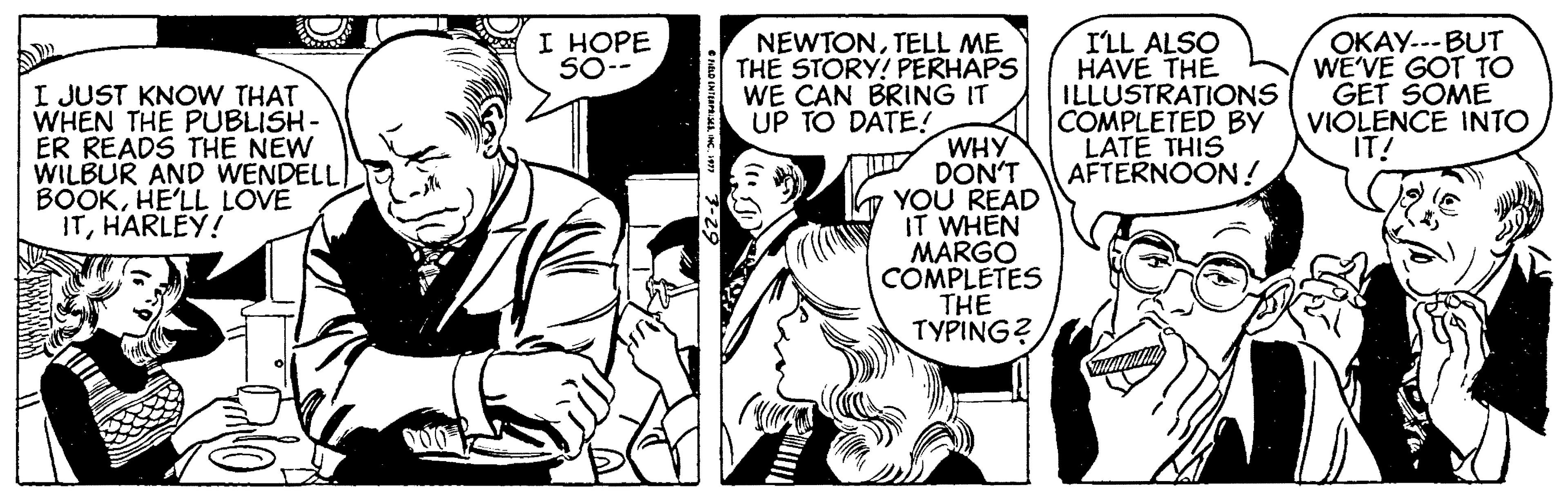 Sharing OCR: I HOPE 50-- I'LL ALSO HAVE THE ILLUSTRATIONS COMPLETED BY VIOLENCE INTO LATE THIS AFTERNOON ! OKAY---BUT WE'VE GOT TO GET SOME I JUST KNOW THAT WHEN THE PUBLISH- ER READS THE NEW WILBUR AND WENDELL BOOKHE'LL LOVE ITHARLEY! NEWTONTELL ME THE STORY! PERHAPS WE CAN BRING IT UP TO DATE! WHY DON'T YOU READ IT WHEN MARGÓ COMPLETES THE TYPING? IT! I HOPE 50-- I'LL ALSO HAVE THE ILLUSTRATIONS COMPLETED BY VIOLENCE INTO LATE THIS AFTERNOON ! OKAY---BUT WE'VE GOT TO GET SOME I JUST KNOW THAT WHEN THE PUBLISH- ER READS THE NEW WILBUR AND WENDELL BOOKHE'LL LOVE ITHARLEY! NEWTONTELL ME THE STORY! PERHAPS WE CAN BRING IT UP TO DATE! WHY DON'T YOU READ IT WHEN MARGÓ COMPLETES THE TYPING? IT!