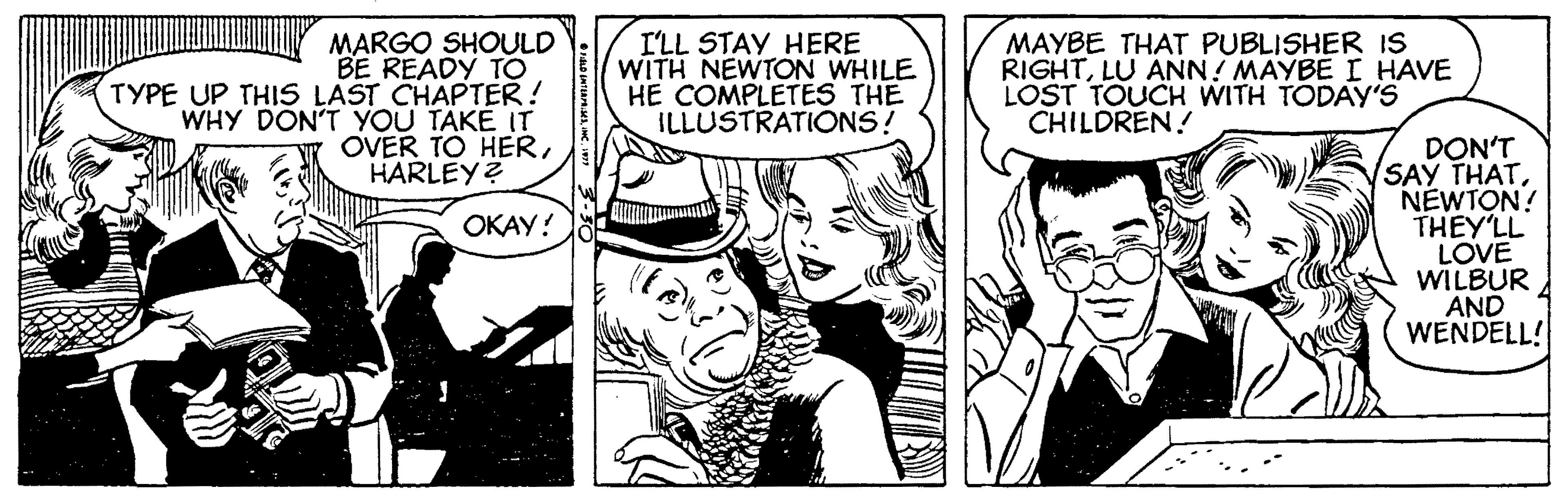Art OCR: MARGO SHOULD BE READY TO TYPE UP THIS LAST CHAPTER! WHY DON'T YOU TAKÉ IT OVER TO HERHARLEY? I'LL STAY HERE WITH NEWTON WHILE HE COMPLETES THE ILLUSTRATIONS! MAYBE THAT PUBLISHER IS RIGHTLU ANN! MAYBE I HAVE LOST TOUCH WITH TODAY'S CHILDREN! DON'T SAY THATNEWTON! THEY'LL LOVE WILBUR AND WENDELL! OKAY! MARGO SHOULD BE READY TO TYPE UP THIS LAST CHAPTER! WHY DON'T YOU TAKÉ IT OVER TO HERHARLEY? I'LL STAY HERE WITH NEWTON WHILE HE COMPLETES THE ILLUSTRATIONS! MAYBE THAT PUBLISHER IS RIGHTLU ANN! MAYBE I HAVE LOST TOUCH WITH TODAY'S CHILDREN! DON'T SAY THATNEWTON! THEY'LL LOVE WILBUR AND WENDELL! OKAY!