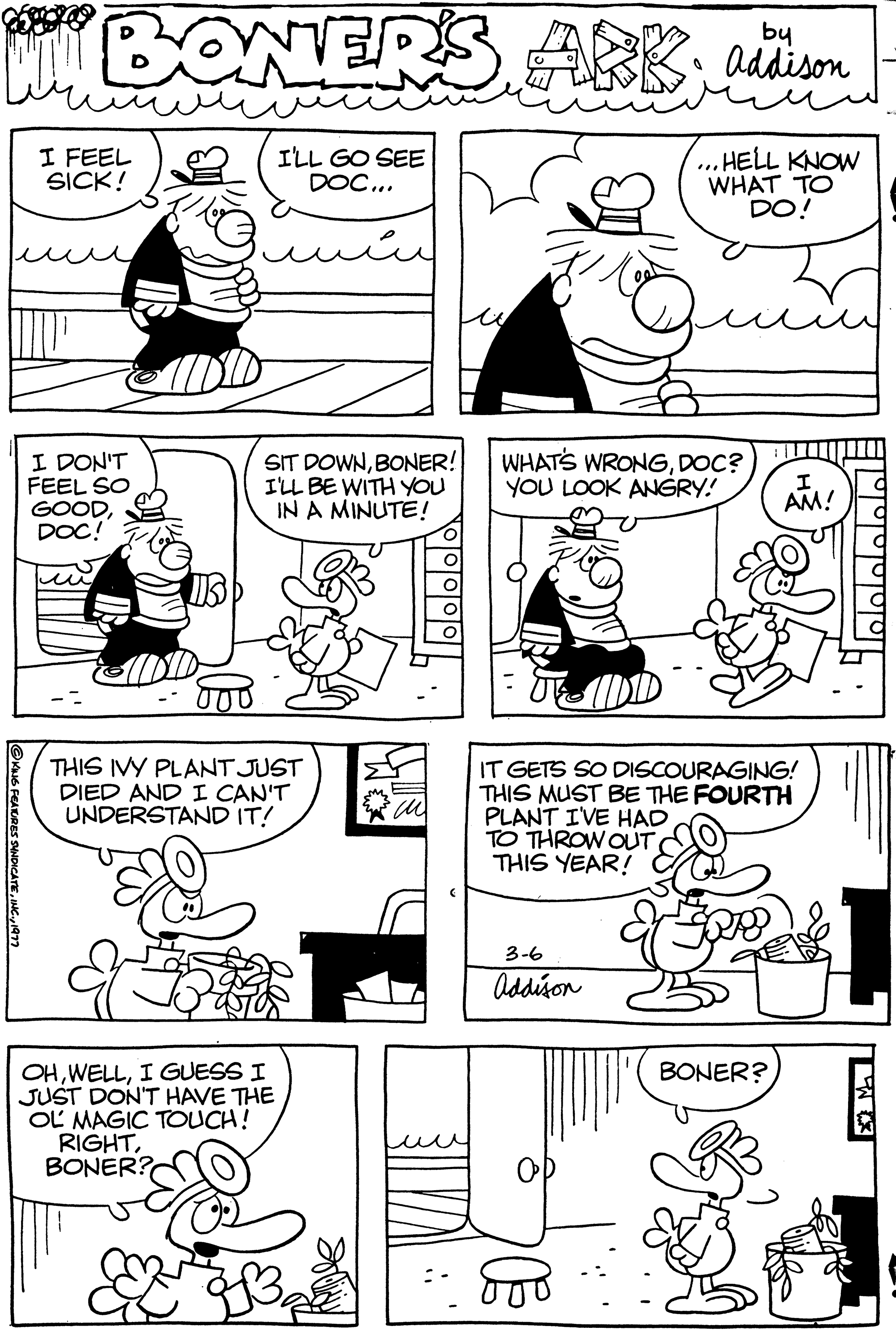 Style OCR: MBONER'S I'LL GO SEE DOC... ?KING FEATURES SYNDICATE1977 I FEEL SICK! I DON'T FEEL SO GOODDOC! SIT DOWNBONER! I'LL BE WITH YOU IN A MINUTE! THIS IVY PLANT JUST DIED AND I CAN'T UNDERSTAND IT! OHI GUESS I JUST DON'T HAVE THE OL MAGIC TOUCH! RIGHTBONER? ·m u WHAT'S WRONGDOC? YOU LOOK ANGRY! PLANT I'VE HAD TO THROW OUT THIS YEAR! by Addison 3-6 Addison IT GETS SO DISCOURAGING! THIS MUST BE THE FOURTH 800 ...HELL KNOW WHAT TO DO! FOR I AM! BONER? ?? TW MBONER'S I'LL GO SEE DOC ... ?KING FEATURES SYNDICATEINC .1977 I FEEL SICK ! I DON'T FEEL SO GOODDOC ! SIT DOWNBONER ! I'LL BE WITH YOU IN A MINUTE ! THIS IVY PLANT JUST DIED AND I CAN'T UNDERSTAND IT ! OHI GUESS I JUST DON'T HAVE THE OL MAGIC TOUCH ! RIGHTBONER ? · m u WHAT'S WRONGDOC ? YOU LOOK ANGRY ! PLANT I'VE HAD TO THROW OUT THIS YEAR ! by Addison 3-6 Addison IT GETS SO DISCOURAGING ! THIS MUST BE THE FOURTH 800 ... HELL KNOW WHAT TO DO ! FOR I AM ! BONER ? ?? TW