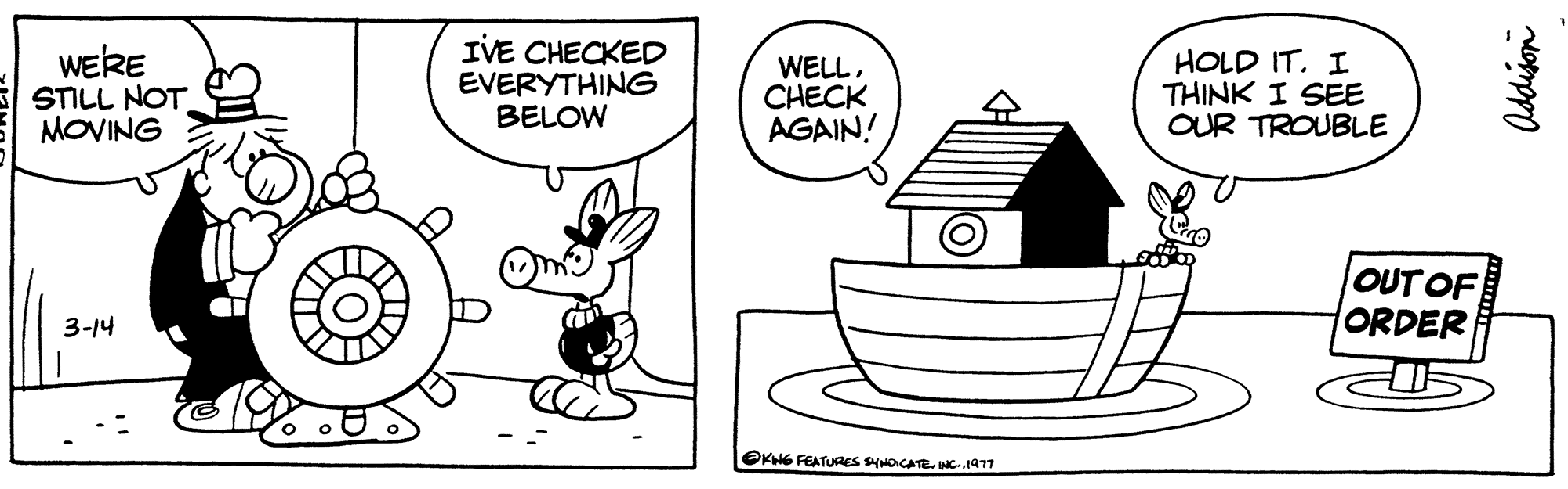 Rectangle OCR: WE'RE STILL NOT MOVING 3-14 IVE CHECKED EVERYTHING BELOW WELLCHECK AGAIN! KHG FEATURES SYNDICATE. INC.1977 HOLD IT. I THINK I SEE OUR TROUBLE OUT OF ORDER Addison WE'RE STILL NOT MOVING 3-14 IVE CHECKED EVERYTHING BELOW WELLCHECK AGAIN ! KHG FEATURES SYNDICATE . INC.1977 HOLD IT . I THINK I SEE OUR TROUBLE OUT OF ORDER Addison