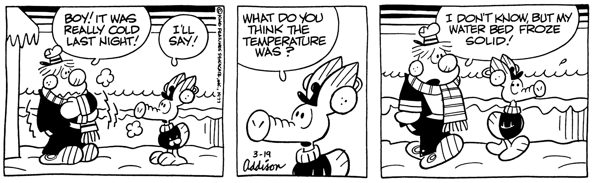 Mammal OCR: BOY! IT WAS REALLY COLD LAST NIGHT! I'LL SAY! WHAT DO YOU THINK THE TEMPERATURE WAS? 3-19 Addison I DON'T KNOWBUT MY WATER BED FROZE SOLID! ??? BOY ! IT WAS REALLY COLD LAST NIGHT ! I'LL SAY ! WHAT DO YOU THINK THE TEMPERATURE WAS ? 3-19 Addison I DON'T KNOWBUT MY WATER BED FROZE SOLID ! ???