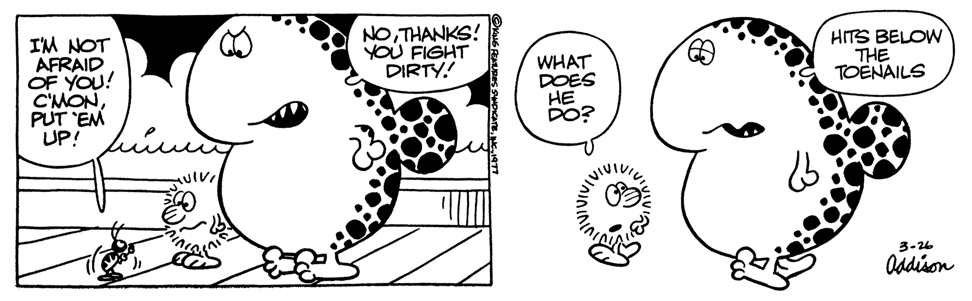 Font OCR: I'M NOT AFRAID OF YOU! C'MONPUT 'EM UP! TUIVI NOTHANKS! YOU FIGHT DIRTY! WHAT DOES HE DO? 13 HITS BELOW THE TOENAILS 3-26 Addison I'M NOT AFRAID OF YOU ! C'MONPUT ' EM UP ! TUIVI NOTHANKS ! YOU FIGHT DIRTY ! WHAT DOES HE DO ? 13 HITS BELOW THE TOENAILS 3-26 Addison