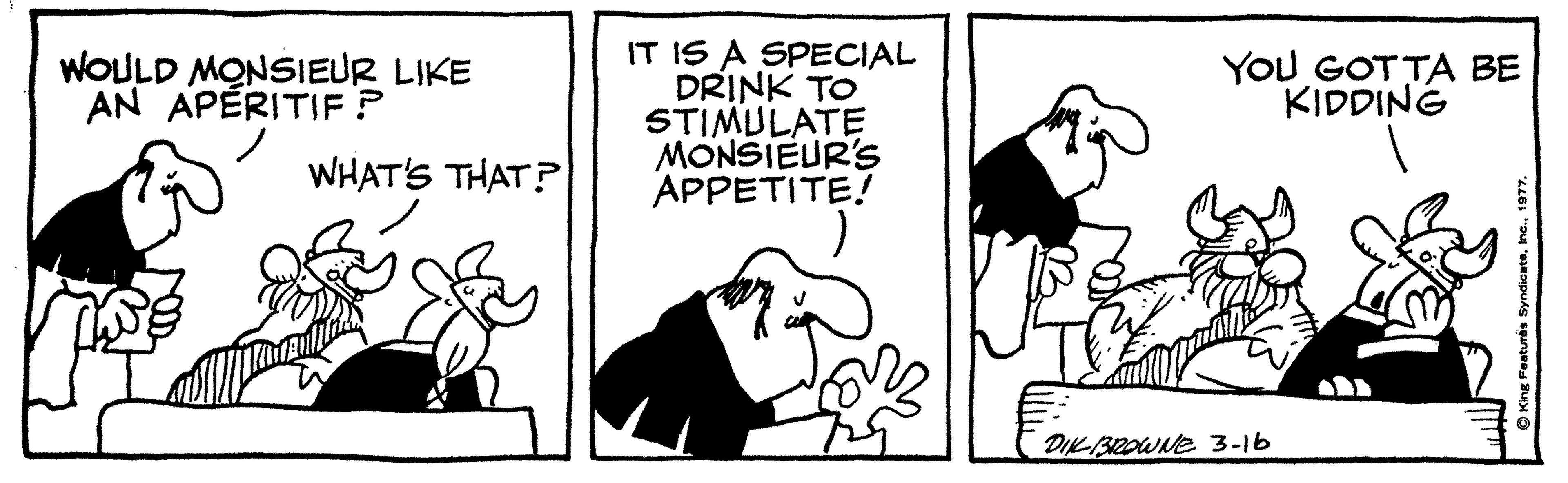 Black-and-white OCR: IT IS A SPECIAL DRINK TO STIMULATE MONSIEUR's APPETITE! WOULD MONSIEUR LIKE AN APÈRITIF ? YOU GOTTA BE KIDDING WHAT'S THAT? DIKBROWNE 3-16 Featurës SyndicateIT IS A SPECIAL DRINK TO STIMULATE MONSIEUR's APPETITE! WOULD MONSIEUR LIKE AN APÈRITIF ? YOU GOTTA BE KIDDING WHAT'S THAT? DIKBROWNE 3-16 Featurës Syndicate