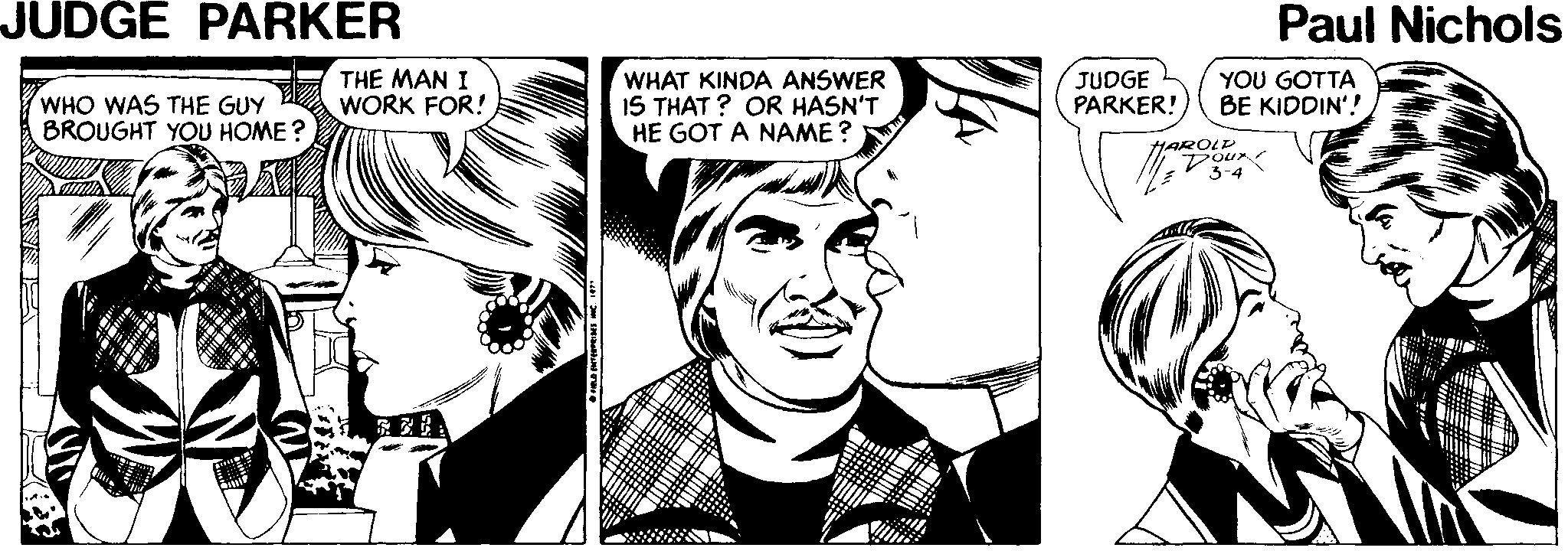 Art OCR: JUDGE PARKER Paul Nichols WHO WAS THE GUY BROUGHT YOU HOME ? THE MAN I WORK FOR! WHAT KINDA ANSWER IS THAT ? OR HASN'T HE GOT A NAME? JUDGE PARKER! YOU GOTTA BE KIDDIN'! HAROLU V3-4 JUDGE PARKER Paul Nichols WHO WAS THE GUY BROUGHT YOU HOME ? THE MAN I WORK FOR! WHAT KINDA ANSWER IS THAT ? OR HASN'T HE GOT A NAME? JUDGE PARKER! YOU GOTTA BE KIDDIN'! HAROLU V3-4