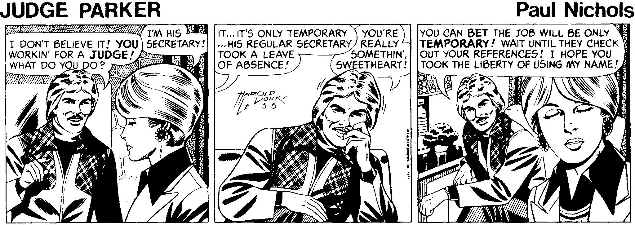 Comic book OCR: JUDGE PARKER Paul Nichols YOU CAN BET THE JOB WILL BE ONLY TEMPORARY! WAIT UNTIL THEY CHECK OUT YOUR REFERENCES! I HOPE YOU YOU'RE IT... IT'S ONLY TEMPORARY .. HIS REGULAR SECRETARY REALLY TOOK A LEAVE OF ABSENCE! I'M HIS I DON'T BELIEVE IT! YOU) SECRETARY! WORKIN' FORA JUDGE! WHAT DO YOU DO? SOMETHIN'SWEETHEART! TOOK THE LIBERTY OF USING MY NAME! HAROLP DOUK 3-5 JUDGE PARKER Paul Nichols YOU CAN BET THE JOB WILL BE ONLY TEMPORARY! WAIT UNTIL THEY CHECK OUT YOUR REFERENCES! I HOPE YOU YOU'RE IT... IT'S ONLY TEMPORARY .. HIS REGULAR SECRETARY REALLY TOOK A LEAVE OF ABSENCE! I'M HIS I DON'T BELIEVE IT! YOU) SECRETARY! WORKIN' FORA JUDGE! WHAT DO YOU DO? SOMETHIN'SWEETHEART! TOOK THE LIBERTY OF USING MY NAME! HAROLP DOUK 3-5