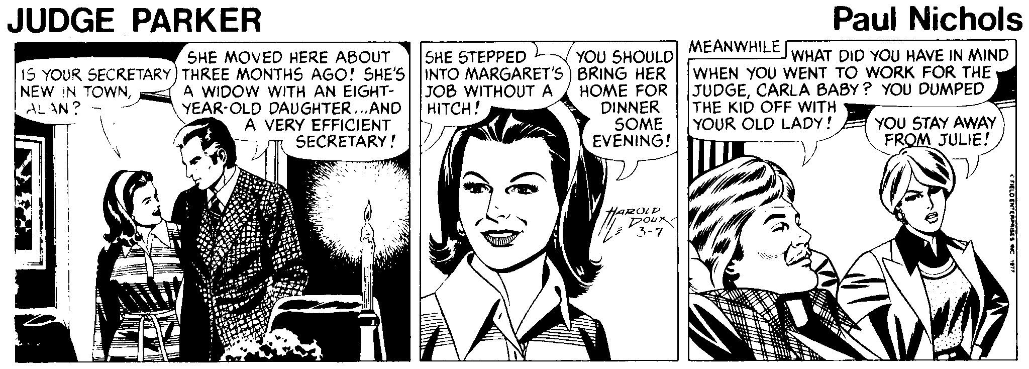 Mammal OCR: JUDGE PARKER Paul Nichols MEANWHILE YOU SHOULD 15 YOUR SECRETARY) THREE MONTHS AGO! SHE'S INTO MARGARET'S) BRING HER HOME FOR DINNER SOME EVENING! SHE MOVED HERE ABOUT SHE STEPPED WHAT DID YOU HAVE IN MIND A WIDOW WITH AN EIGHT- YEAR-OLD DAUGHTER...AND A VERY EFFICIENT SECRETARY ! WHEN YOU WENT TO WORK FOR THE JUDGECARLA BABY ? YOU DUMPED THE KID OFF WITH YOUR OLD LADY! NEW IN TOWNAL AN ? JOB WITHOUT A HITCH! YOU STAY AWAY FROM JULIE! HAROLD Dour 3-7 CHELO ENCRASES JUDGE PARKER Paul Nichols MEANWHILE YOU SHOULD 15 YOUR SECRETARY) THREE MONTHS AGO! SHE'S INTO MARGARET'S) BRING HER HOME FOR DINNER SOME EVENING! SHE MOVED HERE ABOUT SHE STEPPED WHAT DID YOU HAVE IN MIND A WIDOW WITH AN EIGHT- YEAR-OLD DAUGHTER...AND A VERY EFFICIENT SECRETARY ! WHEN YOU WENT TO WORK FOR THE JUDGECARLA BABY ? YOU DUMPED THE KID OFF WITH YOUR OLD LADY! NEW IN TOWNAL AN ? JOB WITHOUT A HITCH! YOU STAY AWAY FROM JULIE! HAROLD Dour 3-7 CHELO ENCRASES