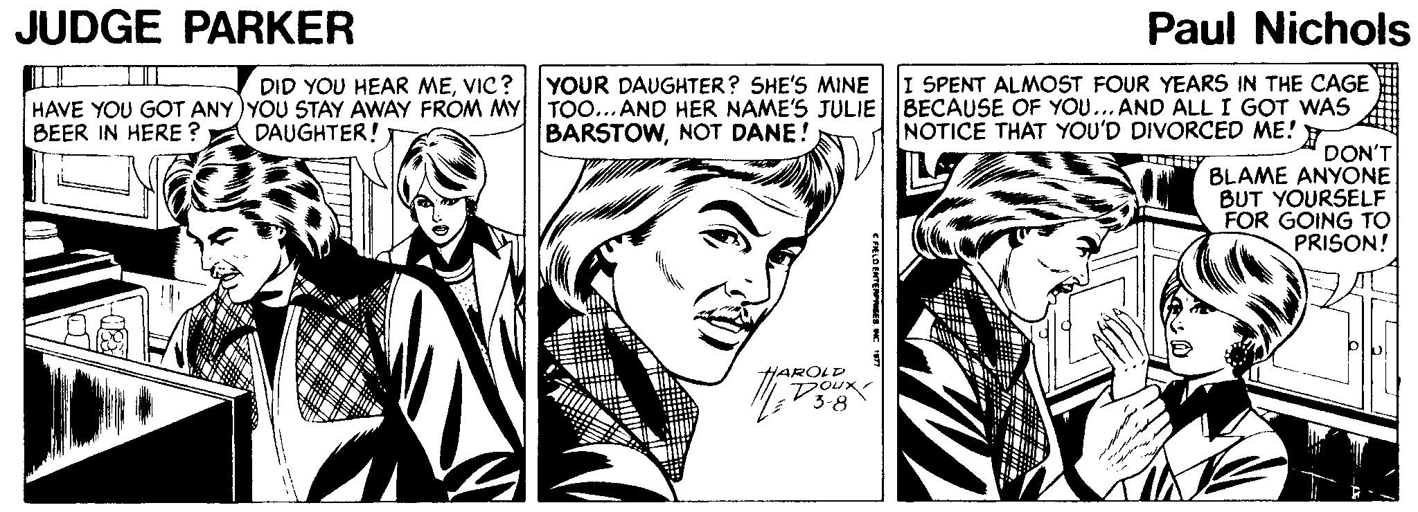 Art OCR: JUDGE PARKER Paul Nichols DID YOU HEAR MEVIC? I SPENT ALMOST FOUR YEARS IN THE CAGE HAVE YOU GOT ANY) YOU STAY AWAY FROM MY BEER IN HERE ? YOUR DAUGHTER? SHE'S MINE TOO... AND HER NAME'S JULIE BECAUSE OF YOU...AND ALL I GOT WAS BARSTOWNOT DANE! DAUGHTER! NOTICE THAT YOU'D DIVORCED ME! DON'T BLAME ANYONE BUT YOURSELF FOR GOING TO PRISON! HAROLD JUDGE PARKER Paul Nichols DID YOU HEAR MEVIC? I SPENT ALMOST FOUR YEARS IN THE CAGE HAVE YOU GOT ANY) YOU STAY AWAY FROM MY BEER IN HERE ? YOUR DAUGHTER? SHE'S MINE TOO... AND HER NAME'S JULIE BECAUSE OF YOU...AND ALL I GOT WAS BARSTOWNOT DANE! DAUGHTER! NOTICE THAT YOU'D DIVORCED ME! DON'T BLAME ANYONE BUT YOURSELF FOR GOING TO PRISON! HAROLD