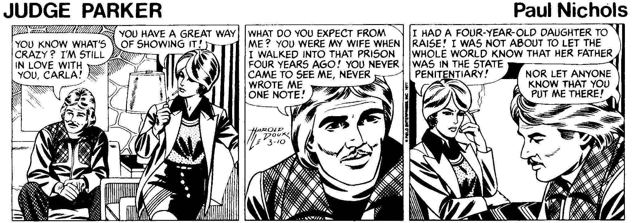 Comic book OCR: JUDGE PARKER Paul Nichols I HAD A FOUR-YEAR-OLD DAUGHTER TO YOU HAVE A GREAT WAY WHAT DO YOU EXPECT FROM OF SHOWING IT!T YOU KNOW WHAT'S CRAZY ? I'M STILL IN LOVE WITH YOUCARLA! ME? YOU WERE MY WIFE WHEN RAISE! I WAS NOT ABOUT TO LET THE I WALKED INTO THAT PRISON FOUR YEARS AGO! YOU NEVER CAME TO SEE MENEVER WROTE ME ONE NOTE! WHOLE WORLD KNOW THAT HER FATHER WAS IN THE STATE PENITENTIARY! NOR LET ANYONE KNOW THAT YOU PUT ME THERE! HAROLD DOUR 3-10 i... JUDGE PARKER Paul Nichols I HAD A FOUR-YEAR-OLD DAUGHTER TO YOU HAVE A GREAT WAY WHAT DO YOU EXPECT FROM OF SHOWING IT!T YOU KNOW WHAT'S CRAZY ? I'M STILL IN LOVE WITH YOUCARLA! ME? YOU WERE MY WIFE WHEN RAISE! I WAS NOT ABOUT TO LET THE I WALKED INTO THAT PRISON FOUR YEARS AGO! YOU NEVER CAME TO SEE MENEVER WROTE ME ONE NOTE! WHOLE WORLD KNOW THAT HER FATHER WAS IN THE STATE PENITENTIARY! NOR LET ANYONE KNOW THAT YOU PUT ME THERE! HAROLD DOUR 3-10 i...