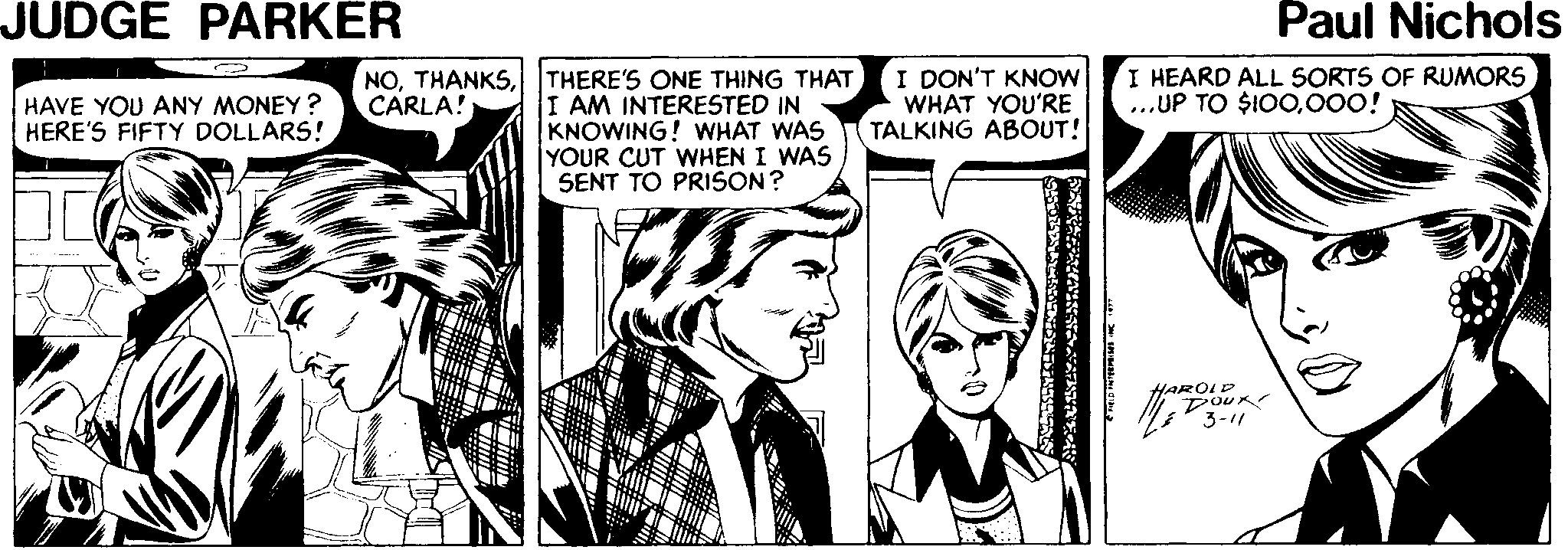 Font OCR: JUDGE PARKER Paul Nichols I HEARD ALL SORTS OF RUMORS ...UP TO $IO0000! NOl THERE'S ONE THING THAT I AM INTERESTED IN KNOWING! WHAT WAS YOUR CUT WHEN I WAS SENT TO PRISON? I DON'T KNOW WHAT YOU'RE TALKING ABOUT! HAVE YOU ANY MONEY? HERE'S FIFTY DOLLARS! CARLA! HAROLD JUDGE PARKER Paul Nichols I HEARD ALL SORTS OF RUMORS ...UP TO $IO0000! NOl THERE'S ONE THING THAT I AM INTERESTED IN KNOWING! WHAT WAS YOUR CUT WHEN I WAS SENT TO PRISON? I DON'T KNOW WHAT YOU'RE TALKING ABOUT! HAVE YOU ANY MONEY? HERE'S FIFTY DOLLARS! CARLA! HAROLD