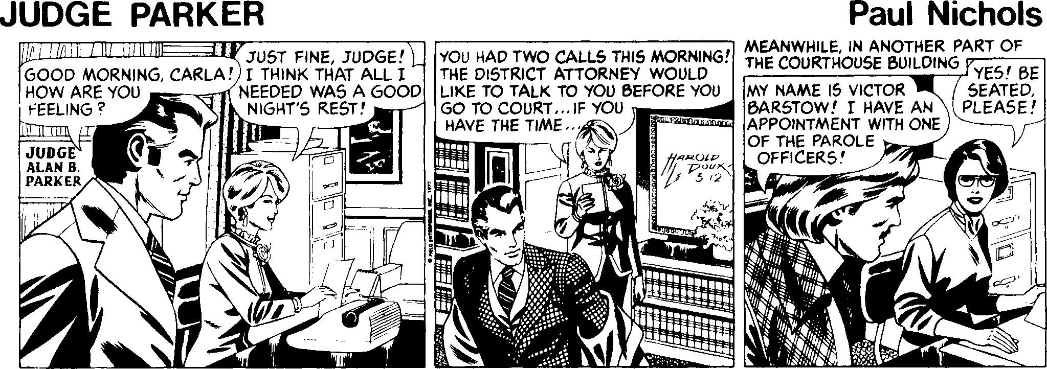 Newspaper OCR: JUDGE PARKER Paul Nichols YOU HAD TWO CALLS THIS MORNING! MEANWHILEIN ANOTHER PART OF THE DISTRICT ATTORNEY WOULD a JUST FINEJUDGE! THE COURTHOUSE BUILDING YES! BE GOOD MORNINGCARLA!)I THINK THAT ALL I HOW ARE YOU FEELING ? NEEDED WAS A GOOD LIKE TO TALK TO YOU BEFORE YOU NIGHT'S REST! MY NAME IS VICTOR BARSTOW! I HAVE AN APPOINTMENT WITH ONE OF THE PAROLE OFFICERS! SEATEDPLEASE! GO TO COURT... IF YOU HAVE THE TIME.. JUDGE ALAN B. PARKER HAROLD 3-12 JUDGE PARKER Paul Nichols YOU HAD TWO CALLS THIS MORNING! MEANWHILEIN ANOTHER PART OF THE DISTRICT ATTORNEY WOULD a JUST FINEJUDGE! THE COURTHOUSE BUILDING YES! BE GOOD MORNINGCARLA!)I THINK THAT ALL I HOW ARE YOU FEELING ? NEEDED WAS A GOOD LIKE TO TALK TO YOU BEFORE YOU NIGHT'S REST! MY NAME IS VICTOR BARSTOW! I HAVE AN APPOINTMENT WITH ONE OF THE PAROLE OFFICERS! SEATEDPLEASE! GO TO COURT... IF YOU HAVE THE TIME.. JUDGE ALAN B. PARKER HAROLD 3-12