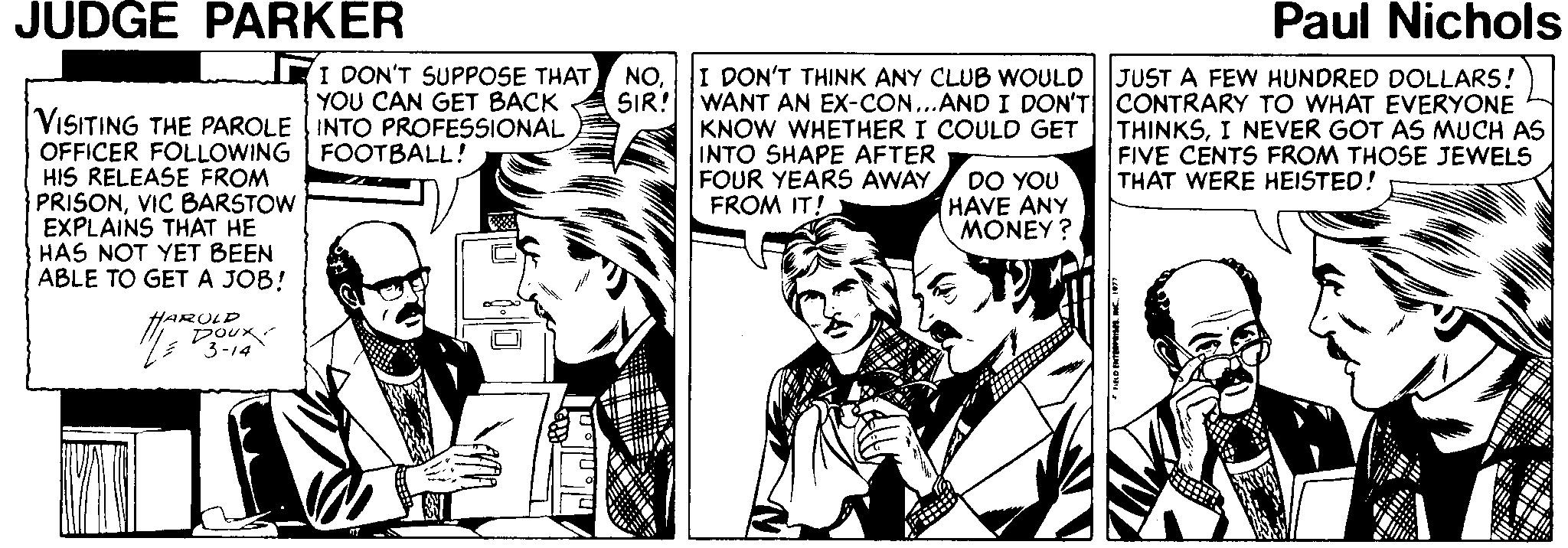 Parallel OCR: JUDGE PARKER Paul Nichols I DON'T SUPPOSE THAT YOU CAN GET BACK NOI DON'T THINK ANY CLUB WOULD SIR! JUST A FEW HUNDRED DOLLARS! VISITING THE PAROLE INTO PROFESSIONAL OFFICER FOLLOWING FOOTBALL! HIS RELEASE FROM PRISONVIC BARSTOW EXPLAINS THAT HE HAS NOT YET BEEN ABLE TO GETA JOB! WANT AN EX-CcON...AND I DON'T CONTRARY TO WHAT EVERYONE KNOW WHETHER I COULD GET INTO SHAPE AFTER FOUR YEARS AWAY FROM IT! THINKSI NEVER GOT AS MUCH AS FIVE CENTS FROM THOSE JEWELS THAT WERE HEISTED! DO YOU HAVE ANY MONEY ? HARULD 3-14 nlle nlle JUDGE PARKER Paul Nichols I DON'T SUPPOSE THAT YOU CAN GET BACK NOI DON'T THINK ANY CLUB WOULD SIR! JUST A FEW HUNDRED DOLLARS! VISITING THE PAROLE INTO PROFESSIONAL OFFICER FOLLOWING FOOTBALL! HIS RELEASE FROM PRISONVIC BARSTOW EXPLAINS THAT HE HAS NOT YET BEEN ABLE TO GETA JOB! WANT AN EX-CcON...AND I DON'T CONTRARY TO WHAT EVERYONE KNOW WHETHER I COULD GET INTO SHAPE AFTER FOUR YEARS AWAY FROM IT! THINKSI NEVER GOT AS MUCH AS FIVE CENTS FROM THOSE JEWELS THAT WERE HEISTED! DO YOU HAVE ANY MONEY ? HARULD 3-14 nlle nlle