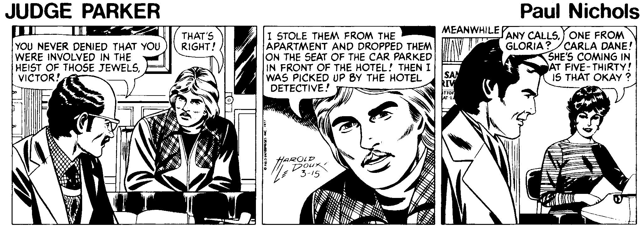 Illustration OCR: JUDGE PARKER Paul Nichols MEANWHILE ANY CALLSONE FROM GLORIA?/CARLA DANE! SHE'S COMING IN AT FIVE-THIRTY! IS THAT OKAY ? THAT'S RIGHT! I STOLE THEM FROM THE YOU NEVER DENIED THAT YOU WERE INVOLVED IN THE HEIST OF THOSE JEWELSVICTOR! APARTMENT AND DROPPED THEM ON THE SEAT OF THE CAR PARKED IN FRONT OF THE HOTEL! THEN I SAN kIV TTOF AT LA WAS PICKED UP BY THE HOTEL DETECTIVE! HAROLD Dour 3-15 JUDGE PARKER Paul Nichols MEANWHILE ANY CALLSONE FROM GLORIA?/CARLA DANE! SHE'S COMING IN AT FIVE-THIRTY! IS THAT OKAY ? THAT'S RIGHT! I STOLE THEM FROM THE YOU NEVER DENIED THAT YOU WERE INVOLVED IN THE HEIST OF THOSE JEWELSVICTOR! APARTMENT AND DROPPED THEM ON THE SEAT OF THE CAR PARKED IN FRONT OF THE HOTEL! THEN I SAN kIV TTOF AT LA WAS PICKED UP BY THE HOTEL DETECTIVE! HAROLD Dour 3-15