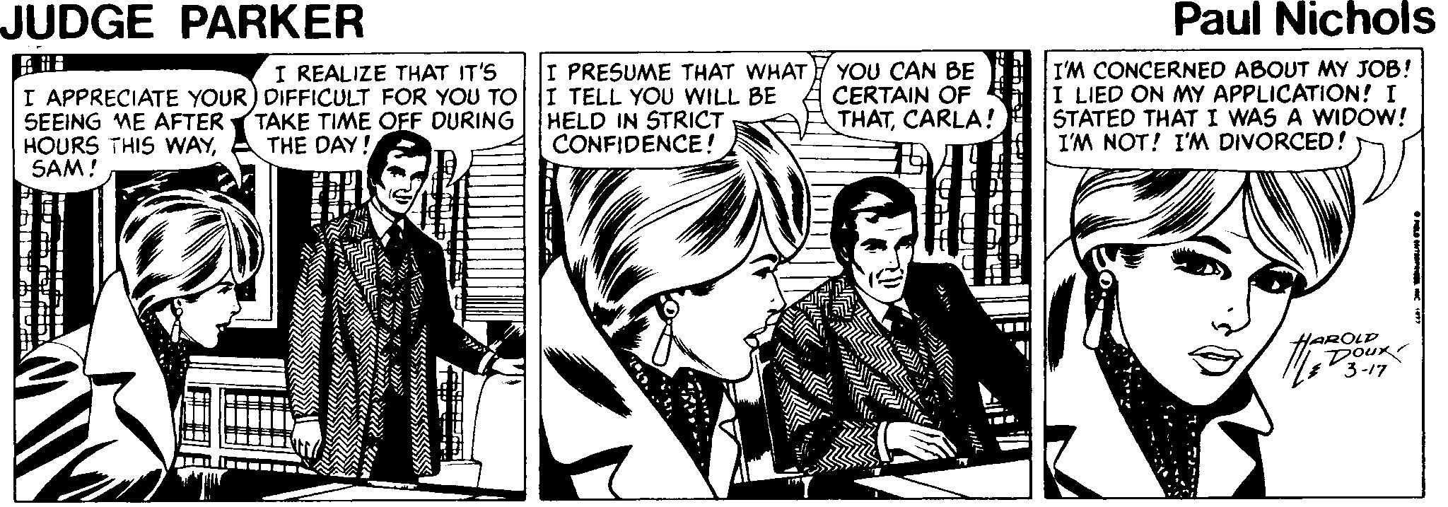 Comics OCR: JUDGE PARKER Paul Nichols I PRESUME THAT WHAT I TELL YOU WILL BE HELD IN STRICT CONFIDENCE! I'M CONCERNED ABOUT MY JOB! I LIED ON MY APPLICATION! I STATED THAT I WAS A WIDOW! I'M NOT! I'M DIVORCED! I REALIZE THAT IT'S YOU CAN BE CERTAIN OF THATCARLA! I APPRECIATE YOUR) DIFFICULT FOR YOU TO SEEING ME AFTER (TAKE TIME OFF DURING HOURS THIS WAYSAM! THE DAY! H Doux JUDGE PARKER Paul Nichols I PRESUME THAT WHAT I TELL YOU WILL BE HELD IN STRICT CONFIDENCE! I'M CONCERNED ABOUT MY JOB! I LIED ON MY APPLICATION! I STATED THAT I WAS A WIDOW! I'M NOT! I'M DIVORCED! I REALIZE THAT IT'S YOU CAN BE CERTAIN OF THATCARLA! I APPRECIATE YOUR) DIFFICULT FOR YOU TO SEEING ME AFTER (TAKE TIME OFF DURING HOURS THIS WAYSAM! THE DAY! H Doux
