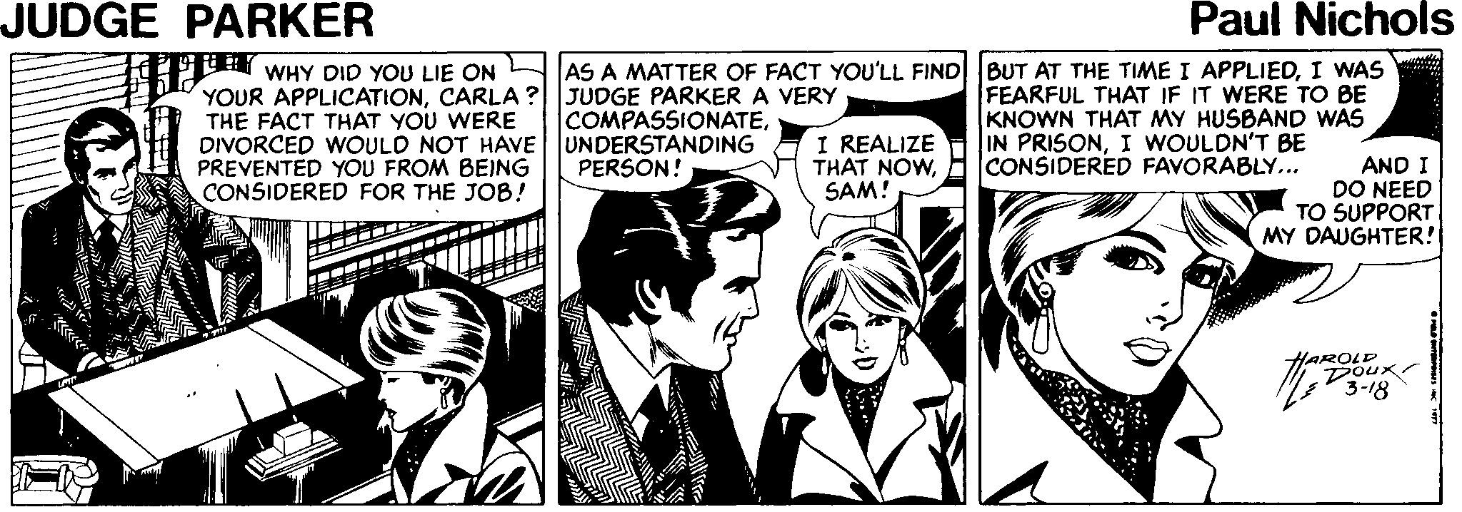 Line OCR: JUDGE PARKER Paul Nichols WHY DID YOU LIE ON YOUR APPLICATIONCARLA ? JUDGE PARKER A VERY THE FACT THAT YOU WERE DIVORCED WOULD NOT HAVEUNDERSTANDING PREVENTED YOU FROM BEING CONSIDERED FOR THE JOB! AS A MATTER OF FACT YOU'LL FIND BUT AT THE TIME I APPLIEDI WAS FEARFUL THAT IF IT WERE TO BE KNOWN THAT MY HUSBAND WAS IN PRISONI WOULDN'T BE CONSIDERED FAVORABLY... COMPASSIONATEI REALIZE THAT NOWSAM! PERSON! AND I DO NEED TO SUPPORT MY DAUGHTER! HAROLD Doux. 3-18 JUDGE PARKER Paul Nichols WHY DID YOU LIE ON YOUR APPLICATIONCARLA ? JUDGE PARKER A VERY THE FACT THAT YOU WERE DIVORCED WOULD NOT HAVEUNDERSTANDING PREVENTED YOU FROM BEING CONSIDERED FOR THE JOB! AS A MATTER OF FACT YOU'LL FIND BUT AT THE TIME I APPLIEDI WAS FEARFUL THAT IF IT WERE TO BE KNOWN THAT MY HUSBAND WAS IN PRISONI WOULDN'T BE CONSIDERED FAVORABLY... COMPASSIONATEI REALIZE THAT NOWSAM! PERSON! AND I DO NEED TO SUPPORT MY DAUGHTER! HAROLD Doux. 3-18
