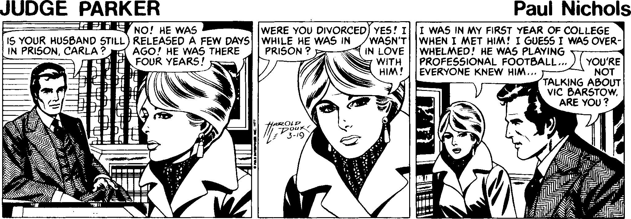 Style OCR: JUDGE PARKER Paul Nichols lPhE NO! HE WAS WERE YOU DIVORCED) YES! II WAS IN MY FIRST YEAR OF COLLEGE IS YOUR HUSBAND STILL) RELEASED A FEW DAYS WHILE HE WAS IN AGO! HE WAS THERE FOUR YEARS! WASN'T WHEN I MET HIM! I GUESS I WAS OVER- IN LOVE WITH HIM! IN PRISONCARLA ? WHELMED! HE WAS PLAYING PROFESSIONAL FOOTBALL.. EVERYONE KNEW HIM... PRISON ? 2(YOU'RE NOT TALKING ABOUT VIC BARSTOWARE YOU ? YAROLD JUDGE PARKER Paul Nichols lPhE NO! HE WAS WERE YOU DIVORCED) YES! II WAS IN MY FIRST YEAR OF COLLEGE IS YOUR HUSBAND STILL) RELEASED A FEW DAYS WHILE HE WAS IN AGO! HE WAS THERE FOUR YEARS! WASN'T WHEN I MET HIM! I GUESS I WAS OVER- IN LOVE WITH HIM! IN PRISONCARLA ? WHELMED! HE WAS PLAYING PROFESSIONAL FOOTBALL.. EVERYONE KNEW HIM... PRISON ? 2(YOU'RE NOT TALKING ABOUT VIC BARSTOWARE YOU ? YAROLD