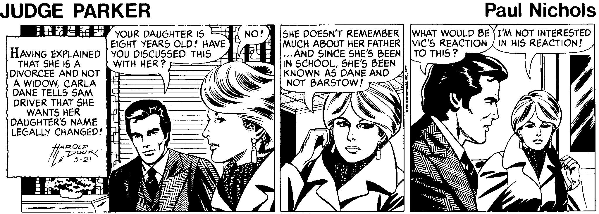 Interaction OCR: JUDGE PARKER Paul Nichols EE YOUR DAUGHTER IS SHE DOESN'T REMEMBER WHAT WOULD BEYI'M NOT INTERESTED MUCH ABOUT HER FATHER VIC'S REACTION IN HIS REACTION! ...AND SINCE SHE'S BEEN IN SCHOOLSHE'S BEEN KNOWN AS DANE AND NOT BARSTOW! NO! EIGHT YEARS OLD! HAVE HAVING EXPLAINED YOU DISCUSSED THIS THAT SHE IS A DIVORCEE AND NOT A WIDOWCARLA DANE TELLS SAM DRIVER THAT SHE WANTS HER DAUGHTER'S NAME LEGALLY CHANGED! TO THIS? WITH HER? HAROLD Doux 3-21 JUDGE PARKER Paul Nichols EE YOUR DAUGHTER IS SHE DOESN'T REMEMBER WHAT WOULD BEYI'M NOT INTERESTED MUCH ABOUT HER FATHER VIC'S REACTION IN HIS REACTION! ...AND SINCE SHE'S BEEN IN SCHOOLSHE'S BEEN KNOWN AS DANE AND NOT BARSTOW! NO! EIGHT YEARS OLD! HAVE HAVING EXPLAINED YOU DISCUSSED THIS THAT SHE IS A DIVORCEE AND NOT A WIDOWCARLA DANE TELLS SAM DRIVER THAT SHE WANTS HER DAUGHTER'S NAME LEGALLY CHANGED! TO THIS? WITH HER? HAROLD Doux 3-21