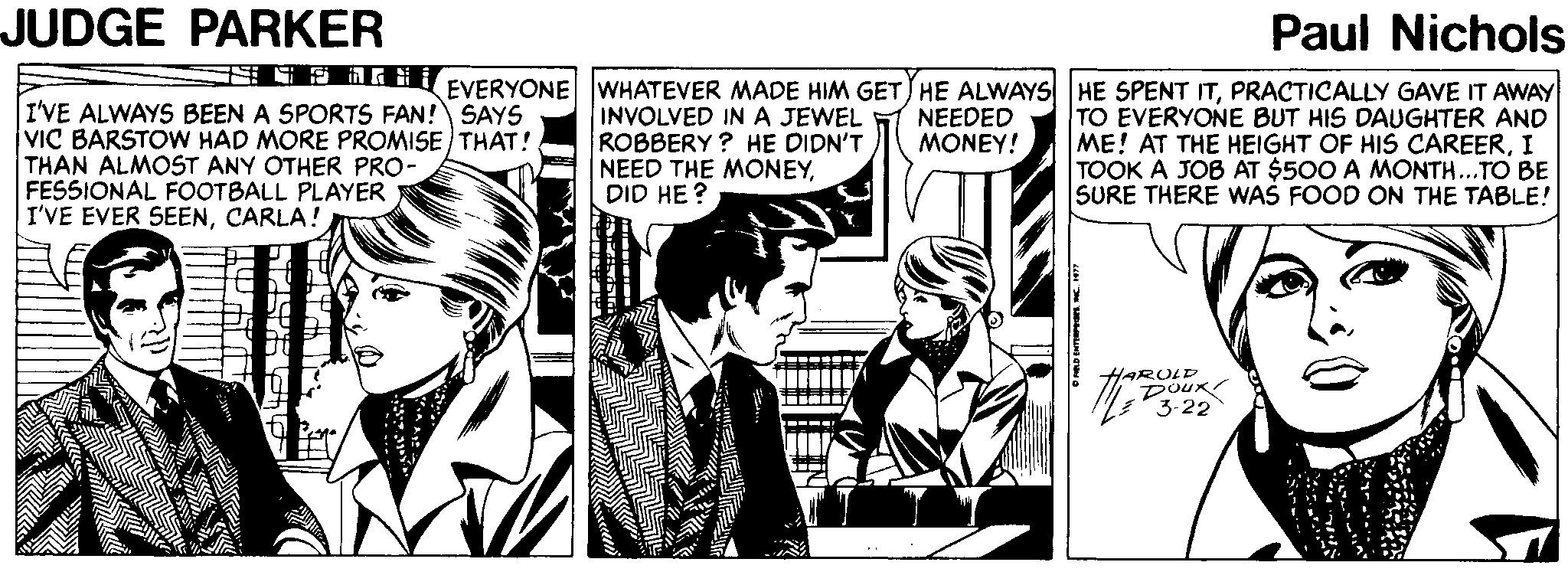 Comics Faces (1) OCR: JUDGE PARKER Paul Nichols I'VE ALWAYS BEEN A SPORTS FAN! SAYS VIC BARSTOW HAD MORE PROMISE THAT! THAN ALMOST ANY OTHER PRO- FESSIONAL FOOTBALL PLAYER I'VE EVER SEENCARLA! EVERYONE WHATEVER MADE HIM GET HE ALWAYS HE SPENT ITPRACTICALLY GAVE IT AWAY TO EVERYONE BUT HIS DAUGHTER AND ME! AT THE HEIGHT OF HIS CAREERI TOOK A JOB AT $500 A MONTH...TO BE SURE THERE WAS FOOD ON THE TABLE! INVOLVED IN A JEWEL ROBBERY ? HE DIDN'T NEED THE MONEYDID HE? NEEDED MONEY! HAROLD JUDGE PARKER Paul Nichols I'VE ALWAYS BEEN A SPORTS FAN! SAYS VIC BARSTOW HAD MORE PROMISE THAT! THAN ALMOST ANY OTHER PRO- FESSIONAL FOOTBALL PLAYER I'VE EVER SEENCARLA! EVERYONE WHATEVER MADE HIM GET HE ALWAYS HE SPENT ITPRACTICALLY GAVE IT AWAY TO EVERYONE BUT HIS DAUGHTER AND ME! AT THE HEIGHT OF HIS CAREERI TOOK A JOB AT $500 A MONTH...TO BE SURE THERE WAS FOOD ON THE TABLE! INVOLVED IN A JEWEL ROBBERY ? HE DIDN'T NEED THE MONEYDID HE? NEEDED MONEY! HAROLD