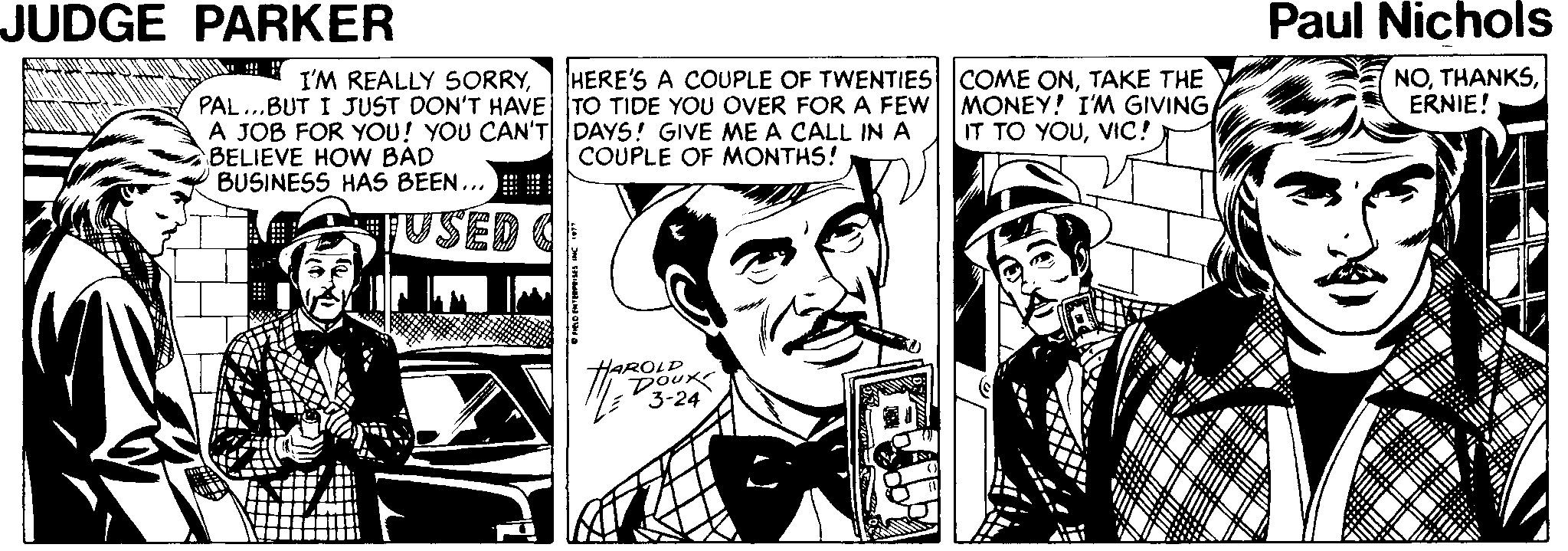 Comics OCR: JUDGE PARKER Paul Nichols HERE'S A COUPLE OF TWENTIES COME ONTAKE THE MONEY! I'M GIVINGVIC! NOERNIE! I'M REALLY SORRYPAL...BUT I JUST DON'T HAVE TO TIDE YOU OVER FOR A FEW A JOB FOR YOU! YOU CAN'T DAYS! GIVE ME A CALL IN A BELIEVE HOW BAD BUSINESS HAS BEEN... COUPLE OF MONTHS! TUSED HARODU 3-24 JUDGE PARKER Paul Nichols HERE'S A COUPLE OF TWENTIES COME ONTAKE THE MONEY! I'M GIVINGIT TO YOUVIC! NOERNIE! I'M REALLY SORRYPAL...BUT I JUST DON'T HAVE TO TIDE YOU OVER FOR A FEW A JOB FOR YOU! YOU CAN'T DAYS! GIVE ME A CALL IN A BELIEVE HOW BAD BUSINESS HAS BEEN... COUPLE OF MONTHS! TUSED HARODU 3-24